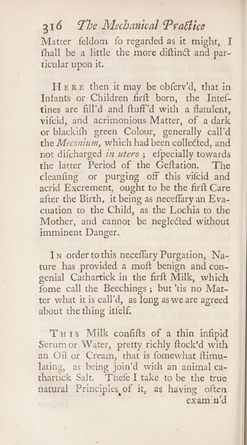 Matter feldom fo regarded as it might, I fhall be a little the more diftindt and par¬ ticular upon it. Here then it may be obferv’d, that in Infants or Children firft born, the Intes¬ tines are fill’d and fluff’d with a flatulent, vifcid, and acrimonious Matter, of a dark or blackifh green Colour, generally call’d the Meconium, which had been collected, and not difcharged in utero ; efpecially towards the latter Period of the (deflation. The cleanfing or purging off this vifcid and acrid Excrement, ought to be the firft Care after the Birth, it being as neceffary an Eva¬ cuation to the Child, as the Lochia to the Mother, and cannot be negledted without imminent Danger. In order to this neceffary Purgation, Na¬ ture has provided a mo ft benign and con¬ genial Cathartick in the firft Milk, which fome call the Beechings; but ’tis no Mat¬ ter what it is call’d, as long as we are agreed about the thing itfelfi This Milk confifts of a thin infipid Serum or Water, pretty richly flock’d with an Oil or Cream, that is Somewhat ftimu- lating, as being join’d with an animal ca¬ thartick Salt. Thefe I take to be the true natural Principles, of it, as having often. examin'd