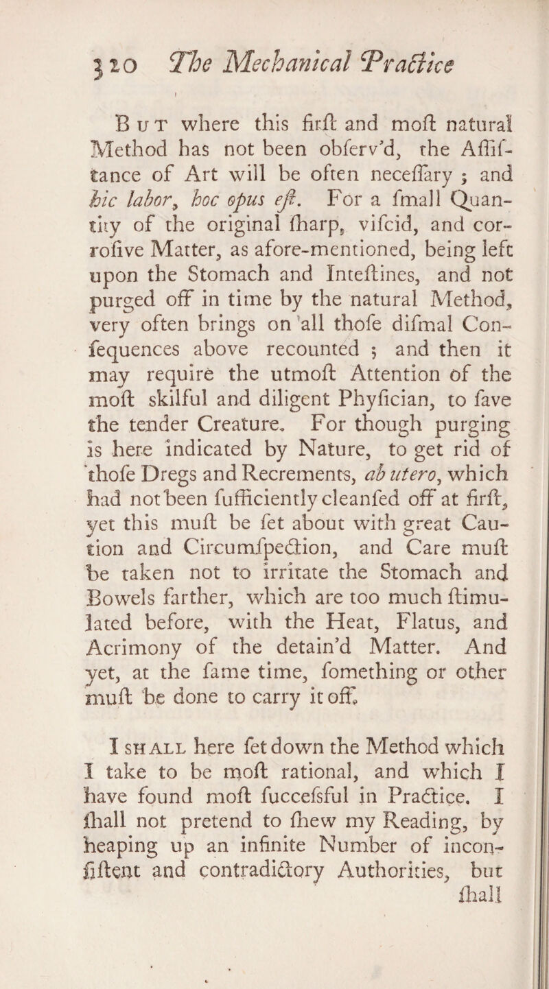 I B u t where this fitft and moft natural Method has not been obferv’d, rhe Afiif- tance of Art will be often neceflary ; and hie labor, hoc opus efi. For a fmah Quan¬ tity of the original fharp, vifeid, and cor- rofive Matter, as afore-mentioned, being left upon the Stomach and Xnteftines, and not purged off in time by the natural Method, very often brings on all thofe difmal Con- fequences above recounted 5 and then it may require the utmoft Attention of the moft skilful and diligent Phyfician, to fave the tender Creature, For though purging is here indicated by Nature, to get rid of 'thofe Dregs and Recrements, ah uter0, which had not been fufficiently cleanfed off at firft, yet this muft be fet about wdth great Cau¬ tion and Circumfpecftion, and Care muft be taken not to irritate the Stomach and Bowels farther, which are too much ftimu- Jated before, with the Heat, Flatus, and Acrimony of the detain’d Matter. And yet, at the fame time, fomething or other muft be done to carry it off I shall here fet down the Method which I take to be moft rational, and which X have found moft fuccefsful in Practice. I iliall not pretend to fhew my Reading, by heaping up an infinite Number of incon- fiftent and contradictory Authorities, but fhall