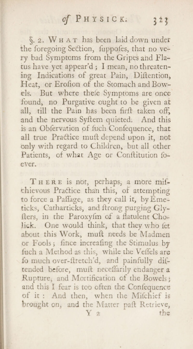 cf Phisicl §.2. What has been laid down under the foregoing Section, fuppofes, that no ve¬ ry bad Symptoms from the Gripes and Fla¬ tus have yet appear’d ; I mean, no threaten¬ ing Indications of great Pain, Diftention, Heat, or Erofion of the Stomach and Bow¬ els. But where thele Symptoms are once found, no Purgative ought to be given at all, till the Pain has been firfh taken off, and the nervous Syftem quieted. And this is an Obfervation of fuch Confequence, that all true Practice muft depend upon it, not only with regard to Children, but all other Patients, of what Age or Conftitution fo~ ever. There is not, perhaps, a more mif- thievous Practice than this, of attempting to force a Paflage, as they call it, by Erne- ticks, Catharticks, and ftrong purging Gly- fters, in the Paroxyfm of a flatulent Cho- lick. One would think, that they who fet about this Work, muft needs be Madmen or Fools; fince increafmg the Stimulus by fuch a Method as this, while the Veffels are fo much over-ftretch’d, and painfully dif- tended before, muft neceflarily endanger a Rupture, and Mortification of the Bowels; and this I fear is too often the Confequence of it : And then, when the Mifchief is brought on, and the Matter paft Retrieve, Y 2 the