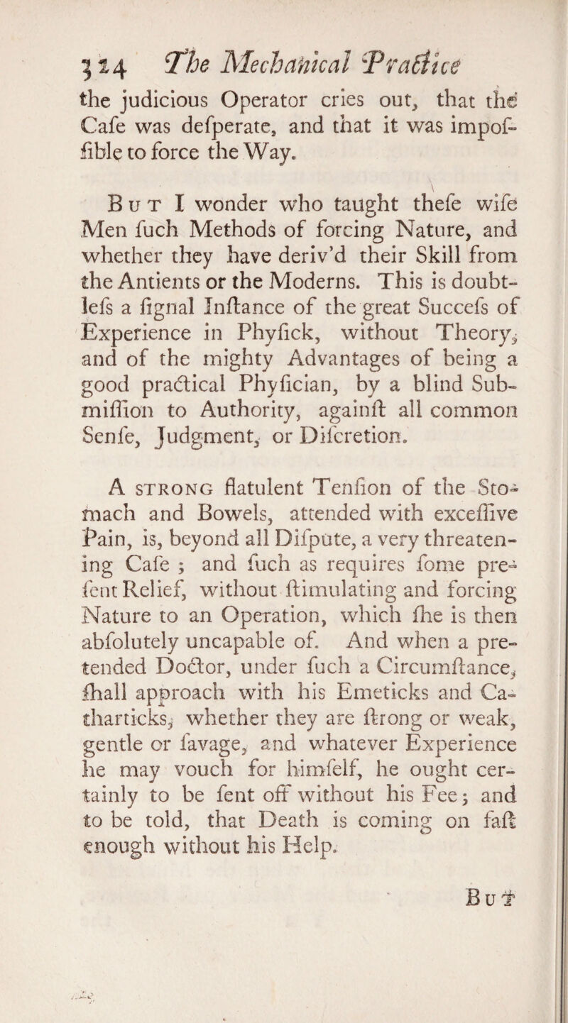 the judicious Operator cries out, that the Cafe was defperate, and that it was impof- fible to force the Way. B u t I wonder who taught thefe wife Men fuch Methods of forcing Nature, and whether they have deriv’d their Skill from the Antients or the Moderns. This is doubt- lefs a fignal Jnftance of the great Succefs of Experience in Phyfick, without Theory*, and of the mighty Advantages of being a good practical Phyfician, by a blind Sub- miffion to Authority, againft all common Senle, Judgment, or Difcretion. A strong flatulent Tenfion of the Sto¬ mach and Bowels, attended with exceffive Pain, is, beyond all Difpute, a very threaten¬ ing Cafe ; and fuch as requires fome pre- fent Relief, without ftimulating and forcing Nature to an Operation, which fhe is then abfolutely uncapable of. And when a pre¬ tended Doctor, under fuch a CircumAance, fhall approach with his Emeticks and Ca- tharticks, whether they are ftrong or weak, gentle or lavage, and whatever Experience he may vouch for himfelf, he ought cer¬ tainly to be fent off without his Fee; and to be told, that Death is coming on faff enough without his Help. Bui