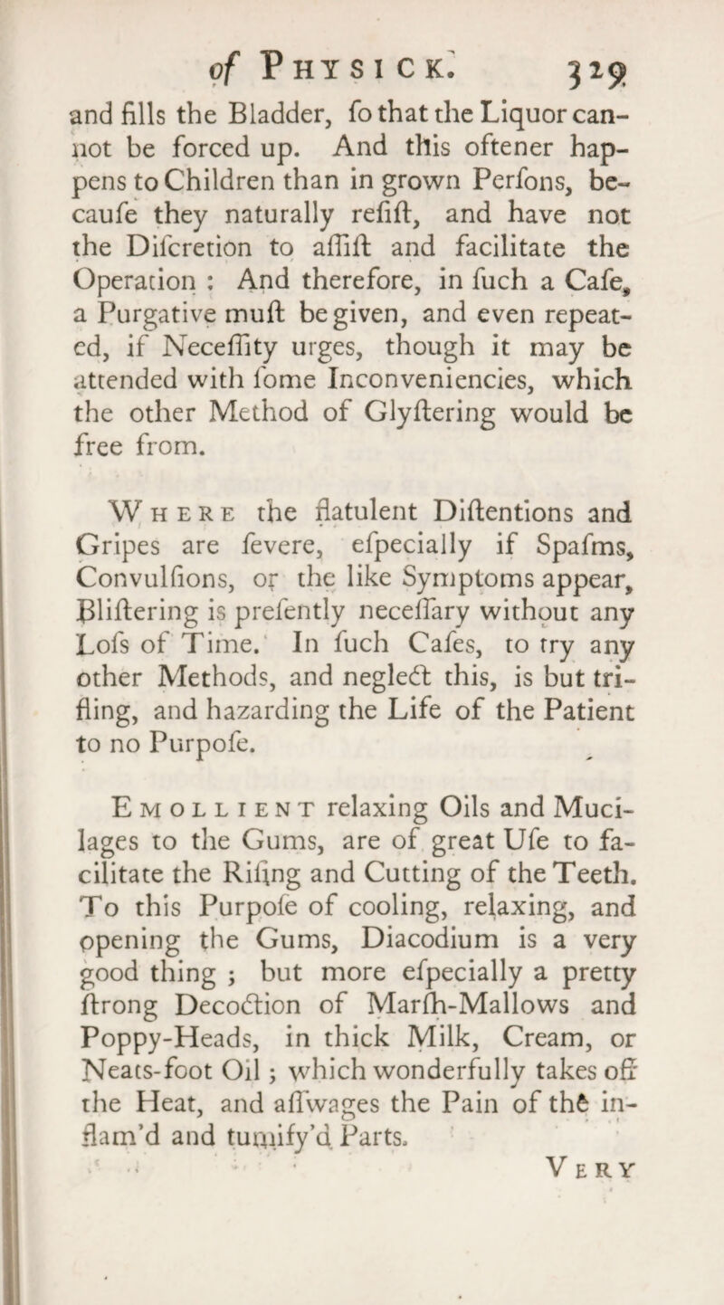 and fills the Bladder, fo that the Liquor can¬ not be forced up. And this oftener hap¬ pens to Children than in grown Perfons, be- caufe they naturally refift, and have not the Dilcretion to affift and facilitate the • 1 / » Operation : And therefore, in fuch a Cafe, a Purgative muft be given, and even repeat¬ ed, if Neceffity urges, though it may be attended with fome Inconveniencies, which the other Method of Glyftering would be free from. Where the flatulent Diftentions and Gripes are fevere, efpecially if Spafms, Convulfions, or the like Symptoms appear, Bliftering is prefently neceffary without any Lofs of Time. In fuch Cafes, to try any other Methods, and neglect this, is but tri¬ fling, and hazarding the Life of the Patient to no Purpofe. Emollient relaxing Oils and Muci¬ lages to the Gums, are of great Ufe to fa¬ cilitate the Rifing and Cutting of the Teeth. To this Purpofe of cooling, relaxing, and opening the Gums, Diacodium is a very good thing ; but more efpecially a pretty ftrong Decodtion of Marfh-Mallows and Poppy-Heads, in thick Milk, Cream, or Neats-foot Oil; which wonderfully takes off the Heat, and afl’wages the Pain of thfe in¬ flam’d and tuaiify’d Parts. Very