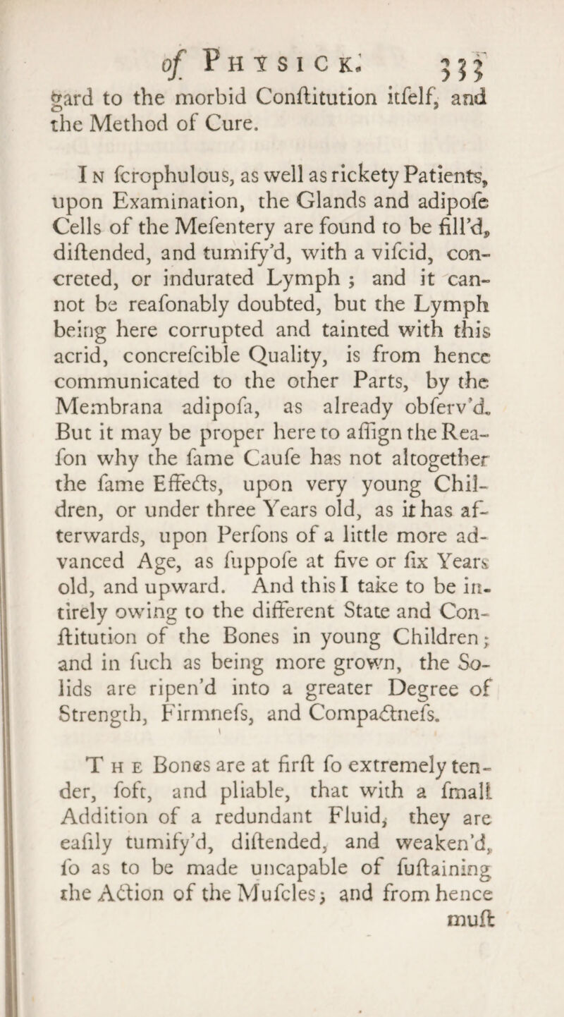 Sard to the morbid Conftitution itfelf, and the Method of Cure. I n fcrophulous, as well as rickety Patients, upon Examination, the Glands and adipofe Cells of the Mefentery are found to be fill’d, diftended, and tumify cl, with a vifcid, con¬ creted, or indurated Lymph ; and it can¬ not be reafonably doubted, but the Lymph being here corrupted and tainted with this acrid, concrefcible Quality, is from hence communicated to the other Parts, by the Membrana adipofa, as already obferv'd„ But it may be proper hereto affigntheRea- fon why the fame Caufe has not altogether the fame Effects, upon very young Chil¬ dren, or under three Years old, as it has af¬ terwards, upon Perfons of a little more ad¬ vanced Age, as fuppofe at five or fix Years old, and upward. And this I take to be in- tirely owing to the different State and Con¬ ftitution of the Bones in young Children; and in fuch as being more grown, the So¬ lids are ripen’d into a greater Degree of Strength, Firmnefs, and CompaCtnefs. i , The Bones are at firft fo extremely ten¬ der, foft, and pliable, that with a fmali. Addition of a redundant Fluid; they are eafily tumify’d, diftended, and weaken’d,, fo as to be made uncapable of fuftaining the Action of the Mufcles; and from hence mufl