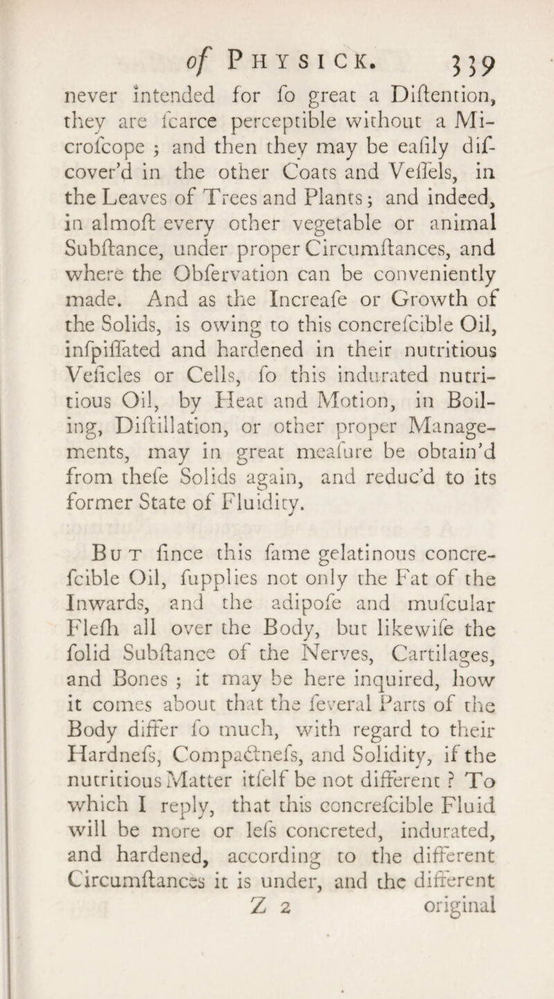 never intended for fo great a Detention, they are icarce perceptible without a Mi- croicope ; and then they may be eafily dif- cover’d in the other Coats and Veflels, in the Leaves of Trees and Plants; and indeed, in almoft every other vegetable or animal Subjftance, under proper Circumftances, and where the Obfervation can be conveniently made. And as the Increafe or Growth of the Solids, is owing to this concrefcible Oil, infpiffated and hardened in their nutritious Veficles or Cells, fo this indurated nutri¬ tious Oil, by Heat and Motion, in Boil¬ ing, Difrillation, or other proper Manage¬ ments, may in great meafure be obtain’d from thefe Solids again, and reduc’d to its former State of Fluidity. But fince this fame gelatinous concre¬ fcible Oil, fupplies not only the Fat of the Inwards, and the adipofe and muicular Flefh all over the Body, but likewife the folid Subftance of the Nerves, Cartilages, and Bones ; it may be here inquired, how it comes about that the feveral Parts of the Body differ fo much, with regard to their Hardnefs, Compaftnefs, and Solidity, if the nutritious Matter itfelf be not different ? To which I reply, that this concrefcible Fluid will be more or Id's concreted, indurated, and hardened, according to the different Circumftances it is under, and the different Z 2 original