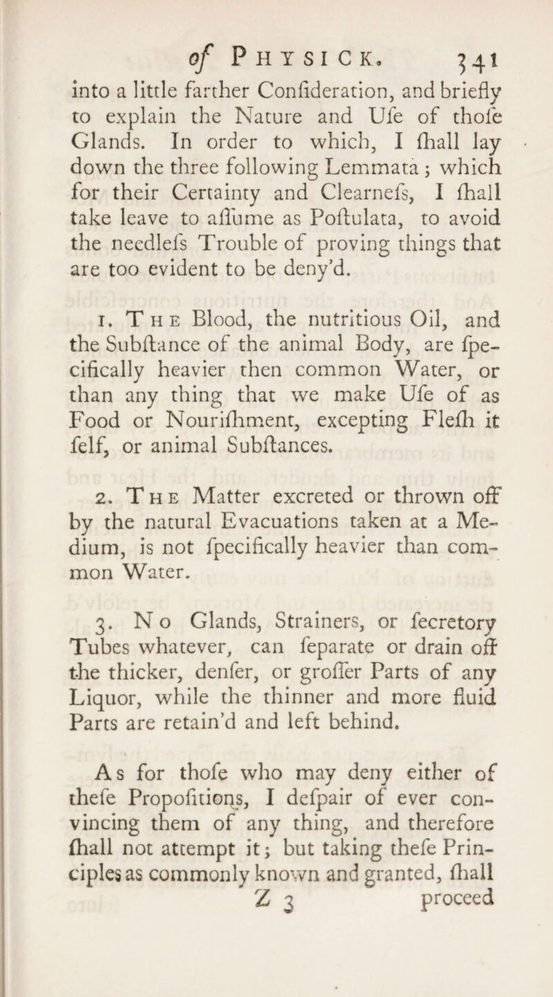 into a little farther Conflderation, and briefly to explain the Nature and Ufe of thole Glands. In order to which, I (hall lay down the three following Lemmata ; which for their Certainty and Clearnels, I fhall take leave to afliime as Poffulata, to avoid the necdlels Trouble of proving things that are too evident to be deny’d. 1. The Blood, the nutritious Oil, and the Subftance of the animal Body, are ipe- cifically heavier then common Water, or than any thing that we make Ufe of as Food or Nourifhment, excepting Flefh it felf, or animal Subfiances. 2. T h e Matter excreted or thrown off by the natural Evacuations taken at a Me¬ dium, is not fpecifically heavier than com¬ mon Water. 3. No Glands, Strainers, or fecretorv Tubes whatever, can feparate or drain off the thicker, denfer, or grofier Parts of any Liquor, while the thinner and more fluid Parts are retain’d and left behind. & As for thofe who may deny either of thefe Propofitions, I defpair of ever con¬ vincing them of any thing, and therefore (hall not attempt it; but taking thefe Prin¬ ciples as commonly known and granted, fhall Z 3 proceed