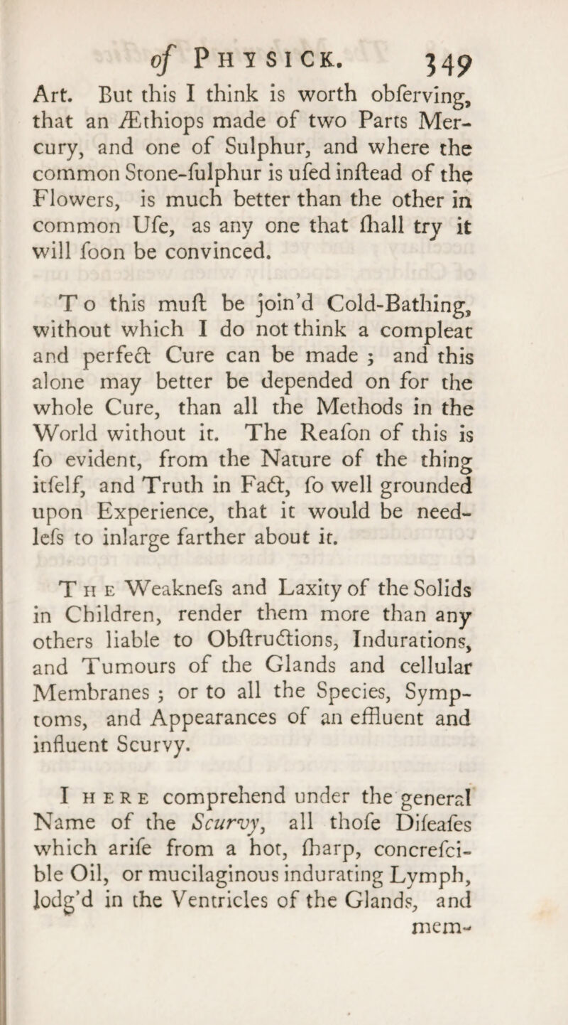 Art. But this I think is worth obferving, that an iEthiops made of two Parts Mer¬ cury, and one of Sulphur, and where the common Stone-fulphur is ufed inftead of the Flowers, is much better than the other in common Ufe, as any one that fhall try it will foon be convinced. T o this mufl be join’d Cold-Bathing, without which I do not think a compleac and perfect Cure can be made 3 and this alone may better be depended on for the whole Cure, than all the Methods in the World without it. The Reafon of this is fo evident, from the Nature of the thing itfelf, and Truth in Fadt, fo well grounded upon Experience, that it would be need- lefs to inlarge farther about it. T h e Weaknefs and Laxity of the Solids in Children, render them more than any others liable to Obftrudtions, Indurations, and Tumours of the Glands and cellular Membranes 3 or to all the Species, Symp¬ toms, and Appearances of an effluent and influent Scurvy. I here comprehend under the general Name of the Scurvy, all thofe Difeafes which arife from a hot, fharp, concrefci- ble Oil, or mucilaginous indurating Lymph, lodg’d in the Ventricles of the Glands, and mem-