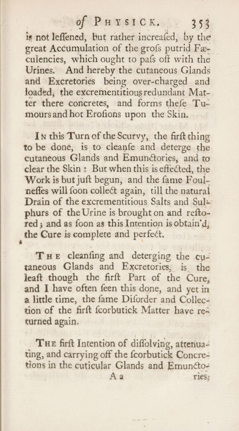 • / ' ' * i 1$ not leflened, but rather increafed, by the great Accumulation of the grofs putrid Fae- culencies, which ought to pafs oft with the Urines. And hereby the cutaneous Glands and Excretories being over-charged and loaded, the excrementitious redundant Mat- c- 9 , *£ ter there concretes, and forms thefe Tu¬ mours and hot Erofions upon the Skin. t I n this Turn of the Scurvy, the firft thing to be done, is to cleanfe and deterge the cutaneous Glands and Emundtories, and to clear the Skin : But when this is eftedted, the Work is but juft begun, and the fame Foul- neffes willfoon colledt again, till the natural Drain of the excrementitious Salts and Sul¬ phurs of the Urine is brought on and refto- red; and as foon as this Intention is obtain’d, the Cure is complete and perfedt. The cleanling and deterging the cu¬ taneous Glands and Excretories, is the leaft though the firft Part of the Cure, and I have often feen this done, and yet in a little time, the fame Diforder and Collec¬ tion of the firft fcorbutick Matter have re¬ turned again. The firft Intention of diflblving, attenua¬ ting, and carrying off the fcorbutick Concre¬ tions in the cuticular Glands and Emundto- A a ries^