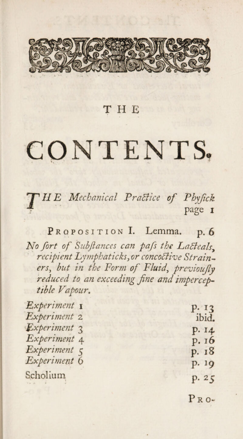 THE CONTENTS IIE Mechanical PraElice of Phyfick page i Proposition I. Lemma. p. 6 No fort of Sub fiances can pafs the Ladle ah, recipient Lymphaticks, or concodfive Strain¬ ers, but in the Form of Fluids previoufiy reduced to an exceeding fine and impercep¬ tible Vapour. Experiment \ Experiment z Experiment 3 Experiment 4 Experiment 5 Experiment 6 Scholium P- *3 ibid. p. 14 p. 16 p. 18 P- J9 P* 2 5 Pro-