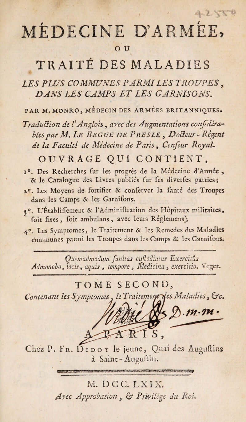 MÉDECINE D’ARMÉE, O U . 1 V TRAITÉ DES MALADIES ê LES PLUS COMMUNES PARMI LES TROUPES, DANS LES CAMPS ET LES GARNISONS. PAR M. MONROj MEDECIN DES ARMEES BRITANNIQUES. Traduction de. VAnglais, avec des Augmentations conjidém- b Les par M. Le Begue de Près le , Docteur - Régent de la Faculté de Médecine de Paris , Cenfeur Roy ah OUVRAGE QUI CONTIENT, i°. Des Recherches fur les progrès de la Médecine d’Armée , Sc le Catalogue des Livres publiés fur fes diverfes parties; 4?. Les Moyens de fortifier & conferver la fanté des Troupes dans les Camps & les Garnifons. j?. L’Établifiement & l’Adminiftration des Hôpitaux militaires, foit fixes, foit ambulans, avec leurs Réglemens]; 4°, Les Symptômes, le Traitement & les Remedes des Maladies Communes parmi les Troupes dans les Camps & les Garnifons. Quemadmodum fanitas cujlodiatur Exercitûs Admonelo, locis, aquis , tempore, Medicitm, exercitio. Veget. TOME SECOND, Contenant les Symptômes. le Traitemenrdes Maladies s Uc. RT S , Chez P, Fr. D i d o t le jeune. Quai des Auguftins à Saint-Auguftm. M. D C C. L X I X. Jpprobation 3 Privilège du RoL