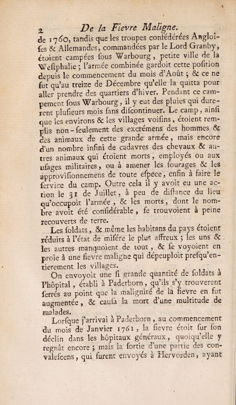 de t 7 6o, tandis que les troupes confédérées Angloi- fes & Allemandes, commandées par le Lord Granby, étoient campées fous Warbourg, petite ville de la Weflphalie ; l’armée combinée gardoit cette pofition depuis le commencement du mois d Août ^ &c ce ne fut qu’au treize de Décembre qu’elle la quitta pour aller prendre des quartiers d’hiver. Pendant ce cam¬ pement fous Warbourg, il y eut des pluies qui dure¬ ront plufieurs mois fans difcontinuer. Le camp, ainii que les environs & les villages voifins, étoient rem¬ plis non - feulement des excrémens des hommes 8c des animaux de cette grande armée, mais encore d un nombre infini de cadavres des chevaux & au¬ tres animaux qui étoient morts , employés ou aux ufages militaires, ou à amener les fourages & les approvifionnemens de toute efpèce, enfin à faire le fervice du camp. Outre cela il y avoit eu une ac¬ tion le 31 de Juillet, à peu de diffance du lieu qu’occupoit l’armée , 8c les morts, dont le nom¬ bre avoit été confidérable , fe trouvoient à peine recouverts de terre. / Les foldats , & même les habitans du pays etoient réduits à l’état de mifére le plus affreux ; les uns & les autres manquoient de tout & fe voyoient en proie à une fievre maligne qui dépeuploit prefqu’en- tierement les villages. . , On envoyoit une fi grande quantité de loldats a Phôpital , établi à Paderborn, qu’ils s’y trouvèrent ferrés au point que la malignité de la fievre en fut augmentée, 8c caufa la mort d’une multitude de malades. Lorfque j’arrivai à Paderborn , au commencement du mois de Janvier 1761, la fievre étoit fur fon déclin dans les hôpitaux généraux, quoiqu’elle y régnât encore ; mais la fortie d’une partie des con- valefcens, qui furent envoyés à Hervorden, ayant