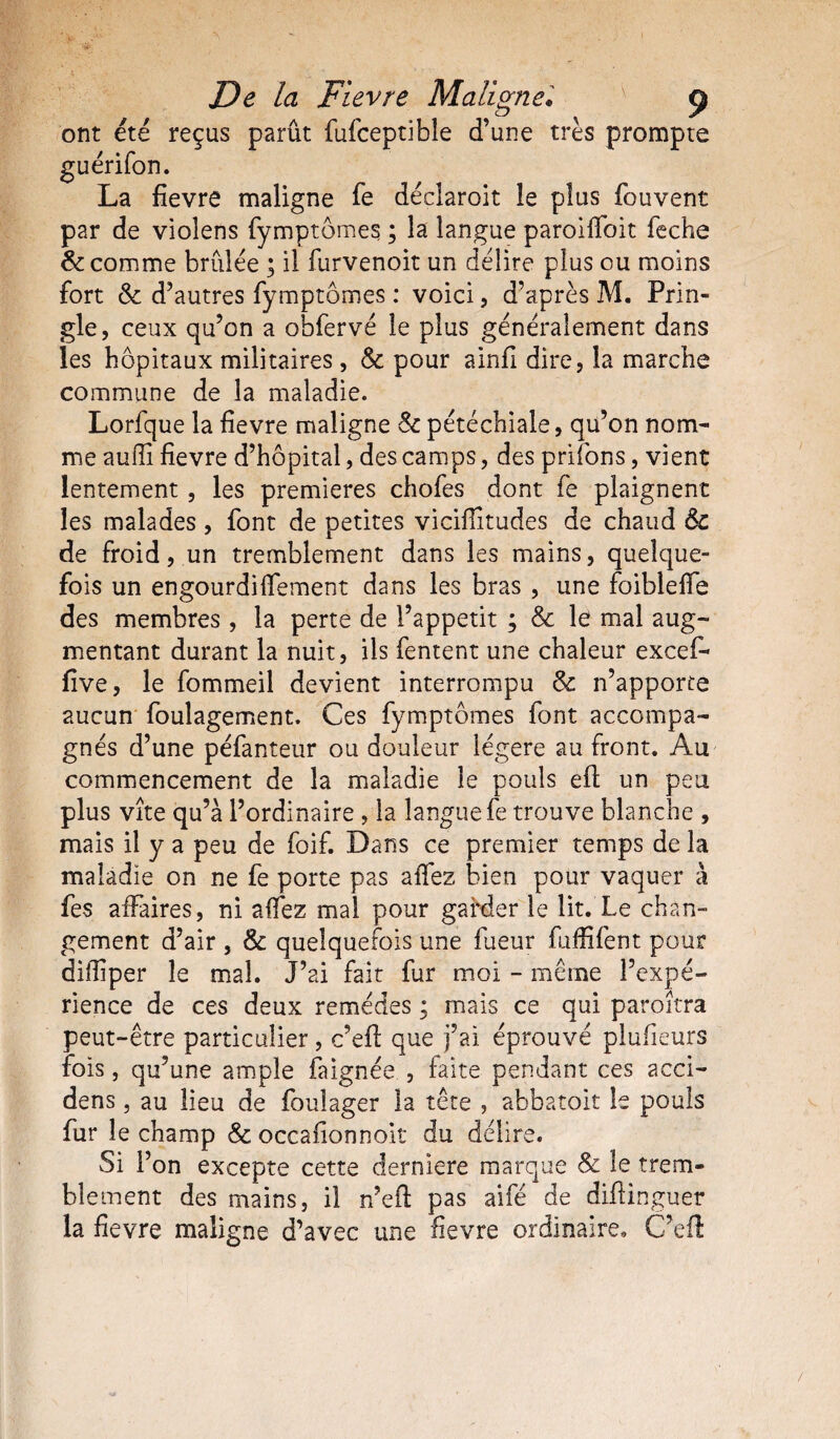 ont été reçus parût fufceptible d’une très prompte guérifon. La fievre maligne fe déclaroit le plus fouvent par de violens fymptômes, ; la langue paroiffoit feche 8c comme brûlée ; il furvenoit un délire plus ou moins fort 8c d’autres fymptômes : voici, d’après M. Prin- gle, ceux qu’on a obfervé le plus généralement dans les hôpitaux militaires, 8c pour ainfi dire, la marche commune de la maladie. Lorfque la fievre maligne 8c pétéchiale, qu’on nom¬ me auffi fievre d’hôpital, des camps, des priions, vient lentement, les premières chofes dont fe plaignent les malades, font de petites viciflîtudes de chaud 6c de froid, un tremblement dans les mains, quelque¬ fois un engourdilfement dans les bras , une foibleffô des membres , la perte de l’appetit ; & le mal aug¬ mentant durant la nuit, ils fentent une chaleur excef- five, le fommeil devient interrompu & n’apporte aucun foulagement. Ces fymptômes font accompa¬ gnés d’une péfanteur ou douleur légère au front. Au commencement de la maladie le pouls efi: un peu plus vîte qu’à l’ordinaire , la langue fe trouve blanche , mais il y a peu de foif. Dans ce premier temps de la maladie on ne fe porte pas affez bien pour vaquer à fes affaires, ni affez mal pour garder le lit. Le chan¬ gement d’air , & quelquefois une lueur fuffifent pour diiîiper le mal. J’ai fait fur moi - même l’expé¬ rience de ces deux remèdes ; mais ce qui paroîtra peut-être particulier , c’efi: que j’ai éprouvé plufieurs fois, qu’une ample faignée , faite pendant ces acci- dens, au lieu de foulager la tête , abbatoit le pouls fur le champ 8c occafionnoit du délire. Si F on excepte cette derniere marque 8c le trem¬ blement des mains, il n’efl: pas aifé de diflinguer la fievre maligne d’avec une fievre ordinaire. C’efl