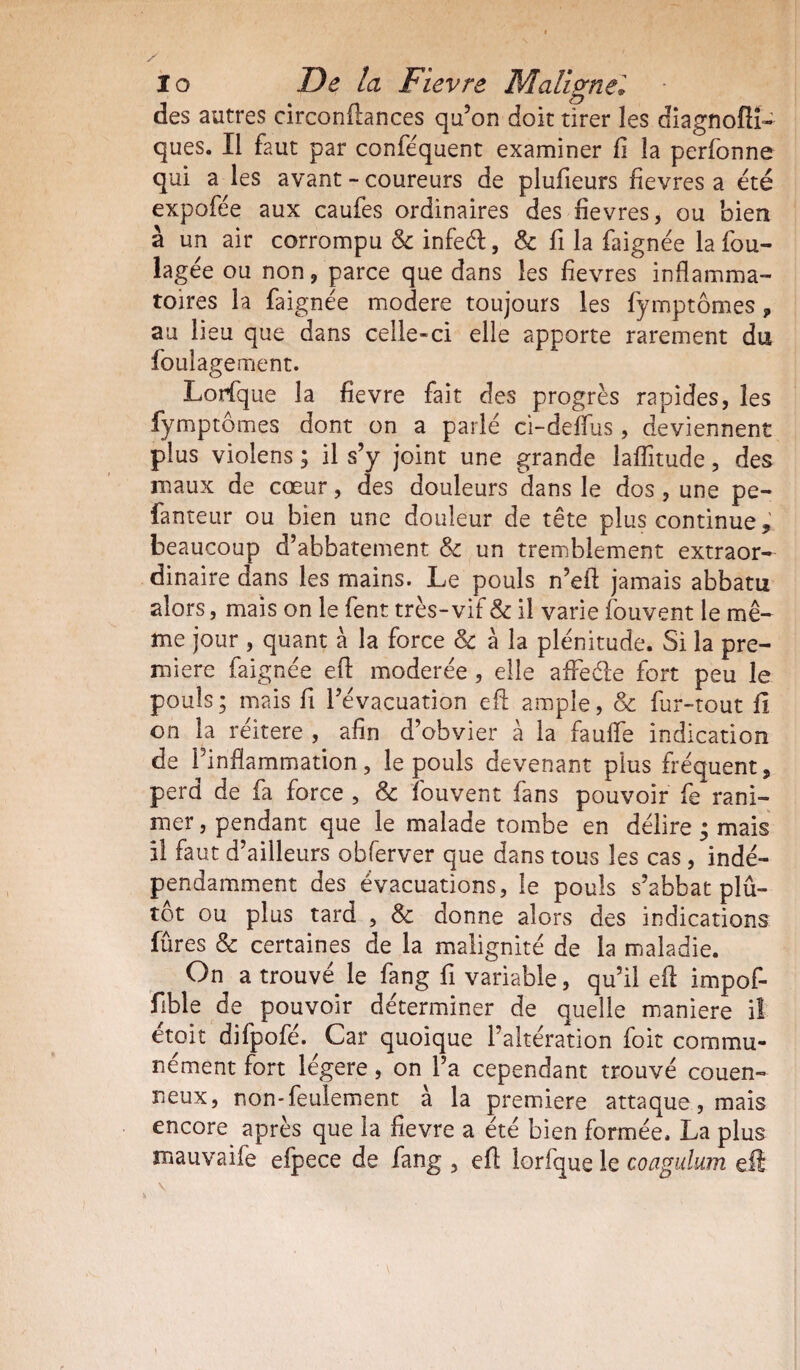 / 10 De la Fievre Maligne'. - 4 £7 des autres circonitances qu’on doit tirer les diagnofli- ques. Il faut par conféquent examiner fi la perfonne qui a les avant - coureurs de plufieurs fievres a été expofée aux caufes ordinaires des fievres, ou bien à un air corrompu & infeéf, & fi la faignée la fou- lagée ou non, parce que dans les fievres inflamma¬ toires la faignée modéré toujours les fymptômes» au lieu que dans celle-ci elle apporte rarement du foulagement. Lorfque la fievre fait des progrès rapides, les fymptômes dont on a parlé ci-deflus, deviennent plus violens ; il s’y joint une grande laflîtude, des maux de cœur, des douleurs dans le dos, une pe- fanteur ou bien une douleur de tête plus continue» beaucoup d’abbatement & un tremblement extraor¬ dinaire dans les mains. Le pouls n’eft jamais abbatu alors, mais on le fent très-vif & il varie fouvent le mê¬ me jour , quant à la force & à la plénitude. Si la pre¬ mière faignée efl: modérée , elle afFeéle fort peu le pouls; mais fi l’évacuation efl: ample, & fur-tout fi on la réitéré , afin d’obvier à la faufle indication de l’inflammation, le pouls devenant plus fréquent, perd de fa force , & fouvent fans pouvoir fe rani¬ mer , pendant que le malade tombe en délire ; mais 11 faut d’ailleurs obferver que dans tous les cas, indé¬ pendamment des évacuations, le pouls s’abbat plû- tot ou plus tard , & donne alors des indications fûtes & certaines de la malignité de la maladie. On a trouvé le fang fi variable, qu’il efl: impof- fible de pouvoir déterminer de quelle maniéré il étoit difpofé. Car quoique l’altération foit commu¬ nément fort légère, on l’a cependant trouvé couen- neux, non-feulement à la première attaque, mais encore après que la fievre a été bien formée. La plus mauvaife efpece de fang , efl: lorfque le coagulum efl \