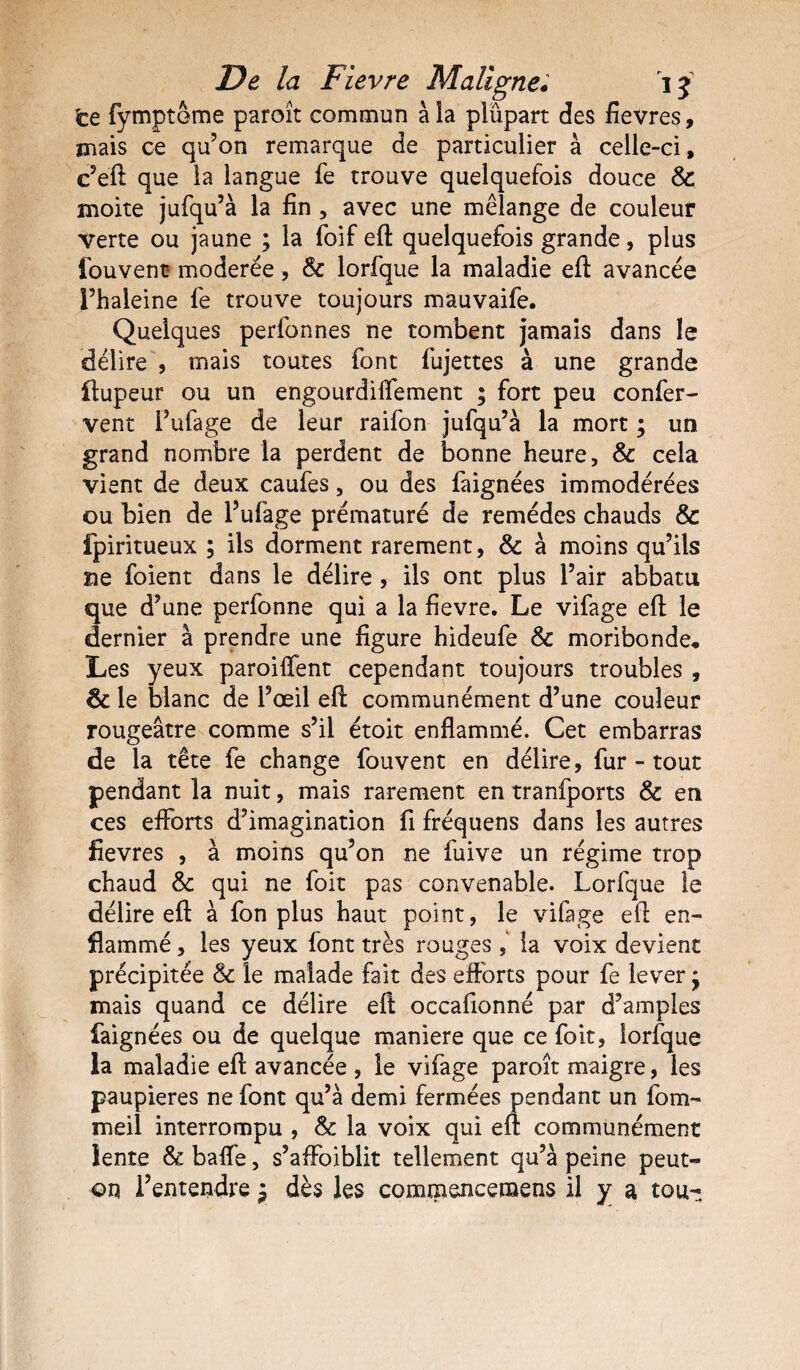 te fympteme paroît commun à la plupart des fievres, mais ce qu’on remarque de particulier à celle-ci, c’eft que la langue fe trouve quelquefois douce 8c moite jufqu’à la fin , avec une mélange de couleur verte ou jaune ; la foif eft quelquefois grande, plus fouvent modérée, 8c lorfque la maladie eft avancée l’haleine lé trouve toujours mauvaife. Quelques perfonnes ne tombent jamais dans le délire , mais toutes font fujettes à une grande ilupeur ou un engourdiffement ; fort peu confier- vent Pufage de leur raifion jufqu’à la mort ; un grand nombre la perdent de bonne heure, & cela vient de deux caufies, ou des faignées immodérées ou bien de l’ufiage prématuré de remèdes chauds & fpiritueux ; ils dorment rarement, 8c à moins qu’ils ae foient dans le délire , ils ont plus Pair abbatu que d’une perfonne qui a la fievre. Le vifage eft le dernier à prendre une figure hideufe 8c moribonde* Les yeux paroiffent cependant toujours troubles , & le blanc de l’œil eft communément d’une couleur rougeâtre comme s’il étoit enflammé. Cet embarras de la tête fe change fouvent en délire, fur - tout pendant la nuit, mais rarement en tranfports & en ces efforts d’imagination fi fréquens dans les autres fievres , à moins qu’on ne fuive un régime trop chaud & qui ne foit pas convenable. Lorfque le délire eft à fon plus haut point, le vifage eft en¬ flammé , les yeux font très rouges , la voix devient précipitée 8c le malade fait des efforts pour fe lever ÿ mais quand ce délire eft occafionné par d’amples faignées ou de quelque maniéré que ce foit, lorfque la maladie eft avancée , le vifage paroît maigre, les paupières ne font qu’à demi fermées pendant un fom- meil interrompu , & la voix qui eft communément lente & baffe, s’affoiblit tellement qu’à peine peut- on l’entendre $ dès les commencemens il y a tou-