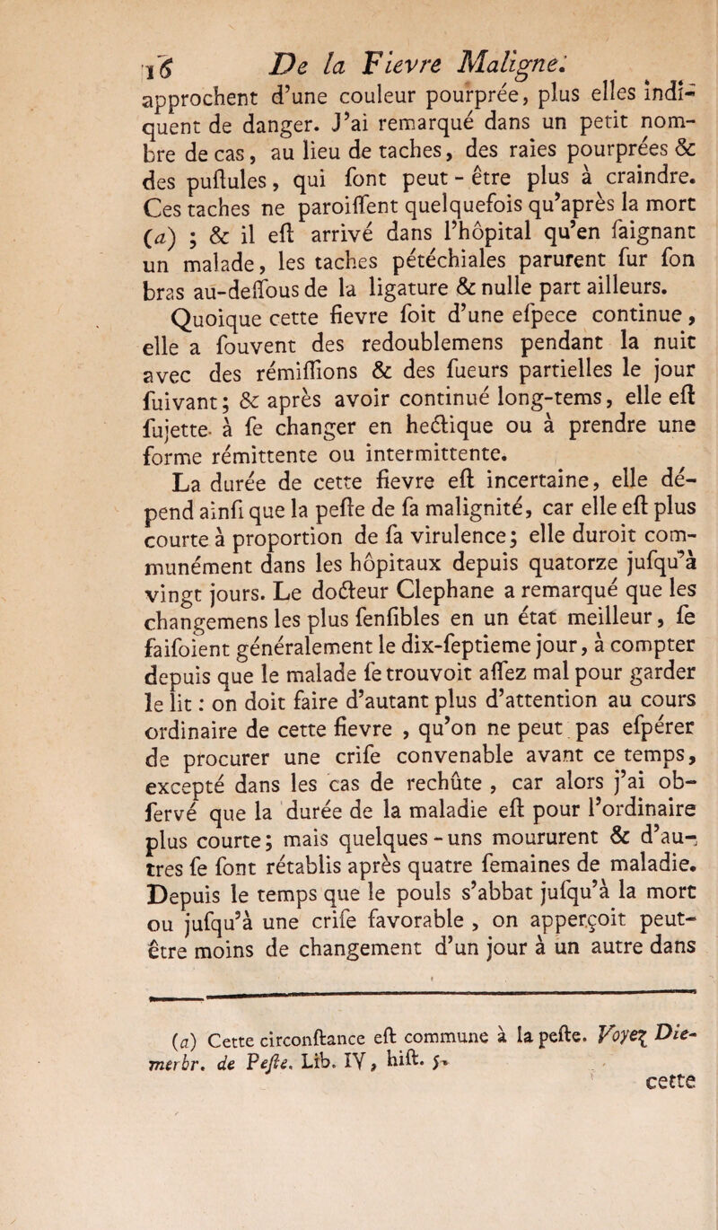 approchent d’une couleur pourprée, plus elles indi¬ quent de danger. J’ai remarqué dans un petit nom¬ bre de cas, au lieu de taches, des raies pourprées & des pullules, qui font peut - être plus à craindre. Ces taches ne parodient quelquefois qu’après la mort O) ; & il eft arrivé dans l’hôpital qu’en faignant un malade, les taches pétéchiales parurent fur fon bras au-delfous de la ligature & nulle part ailleurs. Quoique cette fievre foit d’une efpece continue, elle a fouvent des redoublemens pendant la nuit avec des rémiflions & des fueurs partielles le jour fuivant; & après avoir continué long-tems, elle eft fujette- à fe changer en heélique ou à prendre une forme rémittente ou intermittente. La durée de cette fievre eft incertaine, elle dé¬ pend ainfi que la pefte de fa malignité, car elle eft plus courte à proportion de fa virulence; elle duroit com¬ munément dans les hôpitaux depuis quatorze jufqu’à vingt jours. Le doéteur Clephane a remarqué que les changemens les plus fenfibles en un état meilleur, fe faifoient généralement le dix-feptieme jour, à compter depuis que le malade fetrouvoit affez mal pour garder le lit : on doit faire d’autant plus d’attention au cours ordinaire de cette fievre , qu’on ne peut pas efpérer de procurer une crife convenable avant ce temps, excepté dans les cas de rechûte , car alors j’ai ob- fervé que la durée de la maladie eft pour l’ordinaire plus courte; mais quelques-uns moururent & d’au-, très fe font rétablis après quatre femaines de maladie. Depuis le temps que le pouls s’abbat jufqu’à la mort ou jufqu’à une crife favorable , on apperçoit peut- être moins de changement d’un jour à un autre dans (a) Cette circonftance eft commune à ia pefte. Voye% Die merbr. de Pefte, Lib» ÎY, hift* 5» cette