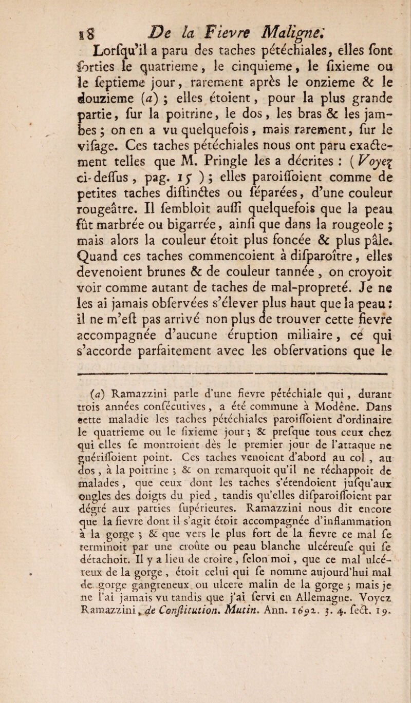 Lorfqu’il a paru des taches pétéchiales, elles font forties le quatrième, le cinquième, le fixieme ou le feptieme jour, rarement après le onzième & le douzième [a) ; elles étoient, pour la plus grande partie, fur la poitrine, le dos, les bras & les jam¬ bes ; on en a vu quelquefois, mais rarement, fur le vifage. Ces taches pétéchiales nous ont paru exaéte- ment telles que M. Pringle les a décrites : ( Voye% ci- defius , pag. i y ) ; elles paroilfoient comme de petites taches diftinéles ou féparées, d’une couleur rougeâtre. Il fembloit aufli quelquefois que la peau fût marbrée ou bigarrée, ainfi que dans la rougeole ; mais alors la couleur étoit plus foncée & plus pâle. Quand ces taches commencoient à difparoître, elles devenoient brunes & de couleur tannée , on croyoit voir comme autant de taches de mal-propreté. Je ne les ai jamais obfervées s’élever plus haut que la peau: U ne m’eft pas arrivé non plus ae trouver cette fievre accompagnée d’aucune éruption miliaire, ce qui s’accorde parfaitement avec les obfervations que le (a) Ramazzini parle d’une fievre pétéchiale qui, durant trois années confécutives, a été commune à Modéne. Dans eette maladie les taches pétéchiales paroifloient d’ordinaire le quatrième ou le fixieme jour 5 & prefque tous ceux chez qui elles fie montroient dès le premier jour de l’attaque ne guérifloient point. Ces taches venoient d’abord au col , au dos , à la poitrine j 8c on remarquoit qu’il ne rédiappoit de malades, que ceux dont les taches s’étendoient jufqu’aux ongles des doigts du pied , tandis quelles difparoifloient par degré aux parties lupérieures. Ramazzini nous dit encore que la fievre dont il s’agit étoit accompagnée d’inflammation à la gorge -, 8c que vers le plus fort de la fievre ce mal fe terminoit par une croûte ou peau blanche ulcéreufe qui fe détachoit. Il y a lieu de croire , félon moi, que ce mal ulcé¬ reux de la gorge , étoit celui qui fe nomme aujourd’hui mal de gorge gangreneux ou ulcéré malin de la gorge ; mais je ne l’ai jamais vu tandis que j’ai fervi en Allemagne. Voyez