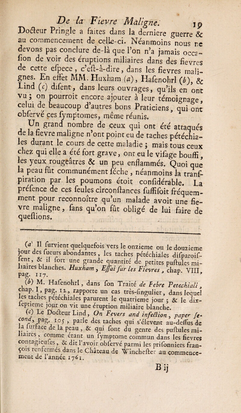 Doéfcur Pnngîe 8 fsitcs dsns là derniers guerre & au commencement de celle-ci. Néanmoins nous ne devons pas conclure de là que l’on n’a jamais oCCg- fion de voir des éruptions miliaires dans des fievres de cette efpece , c efl-a-dire, dans les fievres mali¬ gnes. En effet MM. Huxham (a), Hafenohrl (b), Sc Lind (c) difent, dans leurs ouvrages, qu’ils en ont vu i on pourroit encore ajouter à leur témoignage, celui de beaucoup d’autres bons Praticiens, qui onT obfervé ces fymptomes, même réunis. Un grand nombre de ceux qui ont été attaqués de la fievre maligne n’ont point eu de taches pétéchia¬ les durant le cours de cette maladie \ mais tous ceux chez qui elle a été fort grave, ont eu le vifage bouffi, es yeux rougeâtres & un peu enflammés. Quoique la peau fût communément féche , néanmoins la tranf- piration par les poumons étoit confidérable. La prefcnce de ces feules circonflances fuffifoit fréquem* ment pour reconnoître qu’un malade avoit une fie¬ vre maligne, fans qu’on fût obligé de lui faire de quefiions. . J11 quelquefois vers le onzième ou le douzième jour des Tueurs abondantes, les taches pétéchiales difparoif- lent, & il fort une grande quantité de petites puftules mi¬ liaires blanches. Huxham , EJfiai fur les Fievres > chap. VIII pag. 117. r ’ (b) M. Hafenohrl, dans fon Traité de Febre Petechiali, chap. I pag. ii„ rapporte un cas très-fingulier, dans lequel les taches petechiales parurent le quatrième jour ; & le dix- ieptieme jopr on vit une éruption miliaire blanche. CJ Le Doéieur Lind, On Fevers and infedion, paper Je* pag 105 , parle des taches qui s’élèvent au-deftus de ci ui ace de la peau, & qui font du genre des puftules mi¬ liaires , comme étant un fymptome commun dans les fievres contagieufes, & dit 1 avoir obfervé parmi les prifonniers fran- çoes 1 eiifeimes dans le Chateau de Winchefter au commence¬ ment de 1 annee 1761. Bij