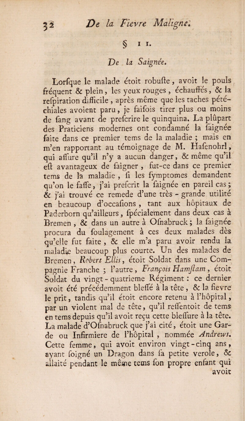 § i i. De la Saignée. Lorfque le malade étoit robuffe, avoit le pouls fréquent & plein, les yeux rouges , échauffés, & la refpiration difficile , après même que les taches pété¬ chiales avoient paru, je faifois tirer plus ou moins de fang avant de prefcrire le quinquina. La plûpart des Praticiens modernes ont condamné la faignée faite dans ce premier tems de la maladie ; mais en m’en rapportant au témoignage de M. Hafenohrl, qui affiire qu’il n’y a aucun danger, & même qu’il eft avantageux de faigner , fut-ce dans ce premier tems de la maladie , fi les fymptomes demandent qu’on le faffe, j’ai prefcrit la faignée en pareil cas ; & j’ai trouvé ce remede d’une très - grande utilité en beaucoup d’occafions , tant aux hôpitaux de Paderborn qu’ailfeurs, fpécialement dans deux cas à Bremen , & dans un autre à Olnabruck; la faignée procura du foulagement à ces deux malades dès qu’elle fut faite , & elle m’a paru avoir rendu la maladie beaucoup plus courte. Un des malades de Bremen, Robert Ellis, étoit Soldat dans une Com¬ pagnie Franche ; l’autre , François Hamfiam , étoit Soldat du vingt - quatrième Régiment : ce dernier avoit été précédemment bleffè à la tête , & la fievre le prit, tandis qu’il étoit encore retenu à l’hôpital, par un violent mal de tête, qu’il reffentoit de tems en tems depuis qu’il avoit reçu cette bieffure à la tête. La malade d’Ofnabruck que j’ai cité, étoit une Gar¬ de ou Infirmière de l’hôpital , nommée Andrews. Cette femme, qui avoit environ vingt-cinq ans, ayant foigné un Dragon dans fa petite verole, Sc allaité pendant le même tems fon propre enfant qui avoit