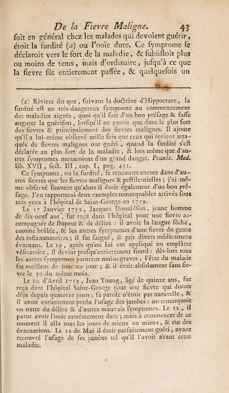 fait en général chez les malades qui devoîent guérir, étoit la furdité {a) ou l’ouïe dure. Ce fymptome fe déclaroit vers le fort de la maladie, & fubülloit plus ou moins de tems, mais d’ordinaire, jufqu’à ce que la fievre fût entièrement palfée, & quelquefois un —.—__—~——————- (a) Riviere dit que , fuivant la doélrme d’Hippocrate, la furdité eft un très-dangereux fymptome au commencement des maladies aiguës , quoi qu’il foit d’un bon préfage 8c falfe augurer la guérifon, lorfqu’il ne paroit que dans le plus fort des fievres 8c principalement des fievres malignes. Il ajoute qu’il a lui-même obfervé mille fois que ceux qui étoient atta¬ qués de fievres malignes ont guéri , quand la furdité s’eft déclarée au plus fort de la maladie , 8c lors même que d au¬ tres fymptomes menacoient d’un grand danger. Praxis. Med, lib. XVII , fed. III , cap. I, pag. 451. Ce fymptome, ou la furdité, fe rencontre encore dans d’au¬ tres fievres que les fievres malignes 8c peftilentielles ; j’ai mê¬ me obfervé Couvent qu’alors il étoit également d un bon pre- fage. J’en rapporterai deux exemples remarquables arrives fous nies yeux à l’hôpital de Saint-George en 17 s9. Le 17 Janvier 1759, Jacques Donaldfon, jeune.homme de dix-neuf ans , fut reçu dans l’hôpital pour une fievre ac¬ compagnée de ftupeur 8c de délire : il avoit la langue feche , comme brûlée, 8c les autres fymptomes d’une fievre du genre des inflammatoires 3 il fut faigné , 8c prit divers medicamens évacuans. Le 19 , après qu’on lui eut applique un emplâtre véficatoire , il devint prefqu entièrement fourd : des-lors tous les autres fymptomes parurent moins graves , l’état du malade fut meilleur de jour en jour ; 8c il étoit abfolument fans fie¬ vre le 30 du même mois. Le 10 d’Avril 1759 , Jean Young, âgé de quinze ans, fut reçu dans l’hôpital Saint-George pour une fievre qui durait déjà depuis quatorze jours 3 fa parole n’étoit pas naturelle , & il avoit entièrement perdu l’ufage des jambes : on remarquoit en outre du délire 8c d’autres mauvais fymptomes. Le 12. , il parut avoir l’ouïe extrêmement dure 3 mais à commencer de ce moment il alla tous les jours de mieux en mieux, oc eut des évacuations. Le n de Mai il étoit parfaitement guéri, ayant recouvré Lufage de fes jambes tel qu’il l’avoit avant cette maladie.