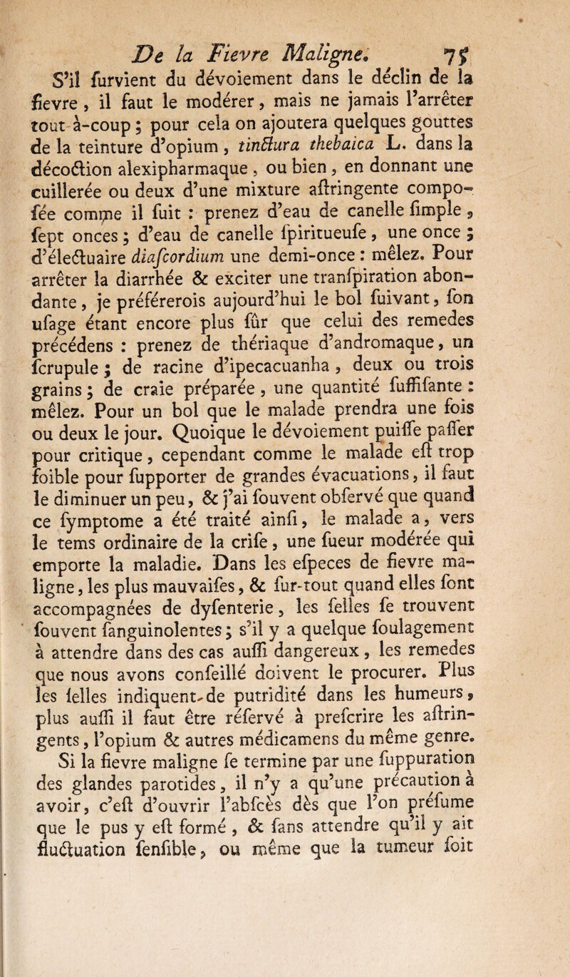 S’il furvient du dévoiement dans le déclin de la fievre , il faut le modérer, mais ne jamais l’arrêter tout à-coup ; pour cela on ajoutera quelques gouttes de la teinture d’opium , îinftura thebaica JL. dans la décoCtion alexipharmaque , ou bien , en donnant une cuillerée ou deux d’une mixture aftringente compo- fee comçne il fuit : prenez d’eau de canelie fimple , fept onces ; d’eau de canelie l'piritueufe, une once ; d’éleétuaire diafcordium une demi-once : mêlez. Pour arrêter la diarrhée & exciter une tranfpiration abon¬ dante , je préférerois aujourd’hui le bol fuivant, fon ufage étant encore plus fur que celui des remedes précédens : prenez de thériaque d’andromaque, un fcrupule ; de racine d’ipecacuanha, deux ou trois grains ; de craie préparée , une quantité fuffifante : mêlez. Pour un bol que le malade prendra une fois ou deux le jour. Quoique le dévoiement puiffe palier pour critique, cependant comme le malade efl trop foible pour fupporter de grandes évacuations , il faut le diminuer un peu, & j’ai fouvent obfervé que quand ce fymptome a été traité ainfi, le malade a, vers le tems ordinaire de la crife, une fueur modérée qui emporte la maladie. Dans les efpeces de fievre ma¬ ligne , les plus mauvaifes, & fur-tout quand elles font accompagnées de dyfenterie, les felles fe trouvent fouvent fanguinoientes ; s’il y a quelque foulagement à attendre dans des cas aufli dangereux , les remedes que nous avons confeillé doivent le procurer. Plus les felles indiquent^de putridité dans les humeurs, plus aufîi il faut être réfervé à prefcrire les aftrin- gents, l’opium & autres médicamens du même genre. Si la fievre maligne fe termine par une fuppuration des glandes parotides, il n’y a qu’une précaution a avoir, c’efi d’ouvrir l’abfcès dès que l’on preiume que le pus y efl formé , & fans attendre qu’il y ait fluctuation fenfible? ou même que ta tumeur foit