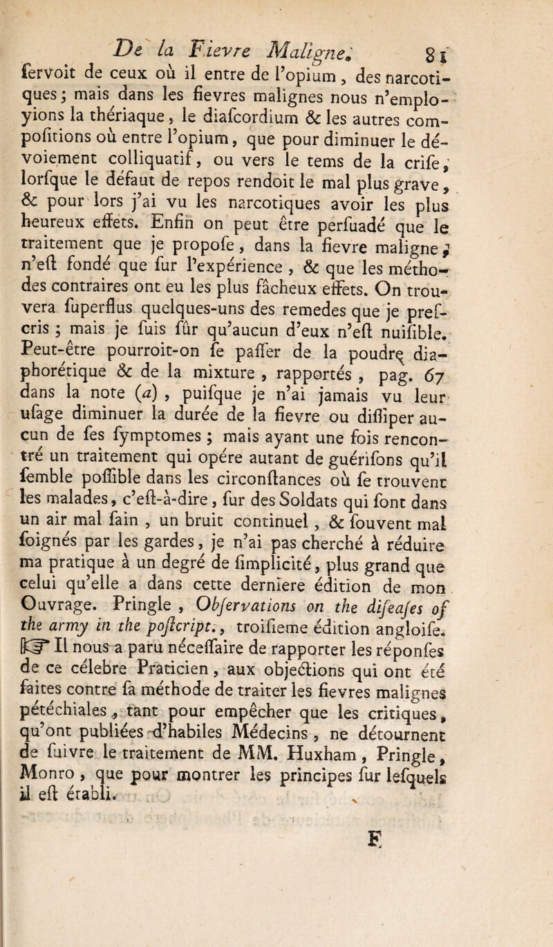 fervoit de ceux où il entre de l’opium, des narcoti¬ ques } mais dans les fièvres malignes nous n’empîo- yions la thériaque, le diafcordium & les autres com- pofitions où entre l’opium, que pour diminuer le dé¬ voiement colliquatif, ou vers le tems de la crife, lorfque le défaut de repos rendoit le mal plus grave, Sc pour lors j’ai vu les narcotiques avoir les plus heureux effets. Enfin on peut être perfuadé que le traitement que je propofe, dans la fievre maligne ; n’eft fondé que fur l’expérience , & que les métho¬ des contraires ont eu les plus fâcheux effets. On trou¬ vera fuperflus quelques-uns des remedes que je pref- cris ; mais je fuis fur qu’aucun d’eux n’eft nuifible. Peut-être pourroit-on fe paffer de la poudrq dia- phorétique &c de la mixture , rapportés , pag. 6y dans la note (a) , puifque je n’ai jamais vu leur ufage diminuer la durée de la fievre ou difliper au¬ cun de fes fymptomes ; mais ayant une fois rencon¬ tré un traitement qui opère autant de guérifons qu’il femble pofîible dans les circonftances où fe trouvent les malades, c’eft-â-dire, fur des Soldats qui font dans un air mal fain , un bruit continuel, & fouvent mal foignés par les gardes, je n’ai pas cherché à réduire ma pratique à un degré de fimplicité, plus grand que celui qu’elle a dans cette derniere édition de mon Ouvrage. Pringle , Ohfervations on the difeajes of the army in the poftcript., troifieme édition angloife. IKF* Il nous a paru néceflaire de rapporter les réponfes de ce célébré Praticien, aux objeéiions qui ont été faites contre fa méthode de traiter les fievres malignes petechiales ^ tant pour empêcher que les critiques 9 qu’ont publiées d’habiles Médecins-, ne détournent de fuivre le traitement de MM. Huxham, Pringle, Monro , que pour montrer les principes fur lefquek il eft établi. E