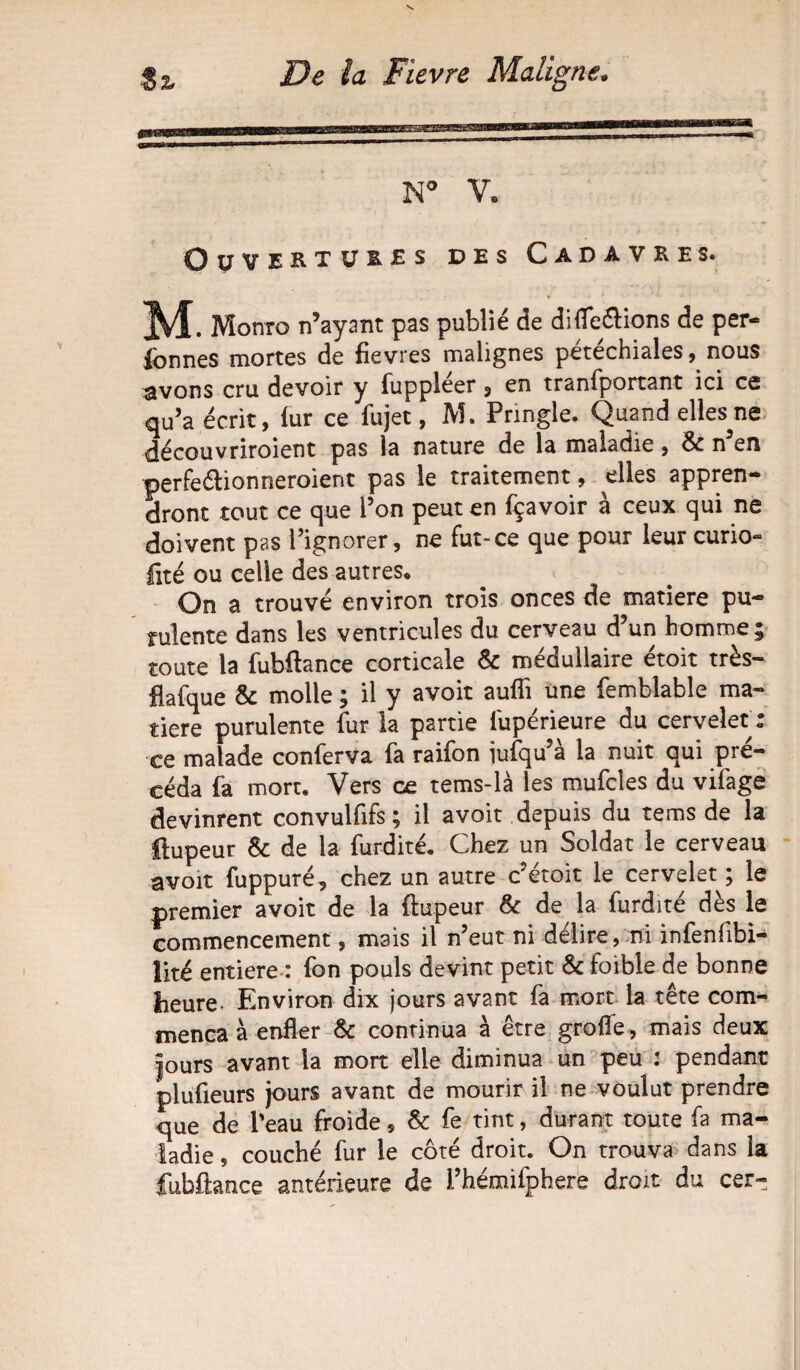 N° Y. Ouvertures des Cadavres. . Monro n’ayant pas publié de difle&ions de per¬ sonnes mortes de fievres malignes pétéchialesnous ^vons cru devoir y Suppléer , en transportant ici ce qu’a écrit, fur ce fujet, M. Pringle. Quand elles^ne découvriroient pas la nature de la maladie, 6c n’en perfeélionneroient pas le traitement, elles appren¬ dront tout ce que l’on peut en fçavoir à ceux qui ne doivent pas l’ignorer, ne fut-ce que pour leur curio- fité ou celle des autres* On a trouvé environ trois onces de matière pu¬ rulente dans les ventricules du cerveau d’un homme; toute la fubftance corticale 6c médullaire étoit très- flafque 8c molle ; il y avoit auSTi une Semblable ma¬ tière purulente fur la partie iupérieure du cervelet: ce malade conferva fa raifon jufqu’à la nuit qui pré¬ céda fa mort. Vers ce tems-là les mufcîes du vifage devinrent convulfifs; il avoit depuis du tems de la flupeur 8c de la furdité. Chez un Soldat le cerveau avoir fuppuré, chez un autre c’étoit le cervelet ; le premier avoit de la Stupeur 8c de la furdité dès le commencement, mais il n’eut ni délire, ni infenfibi- lité entière : fon pouls devint petit 6c foible de bonne heure- Environ dix jours avant fa mort la tête com¬ mença à enfler 6c continua à être grofle, mais deux jours avant la mort elle diminua un peu : pendant plufieurs jours avant de mourir il ne voulut prendre que de l'eau froide, 6c fe tint, durant toute fa ma¬ ladie s couché fur le côté droit. On trouva dans la fubftance antérieure de Phémiiphere droit du cer-