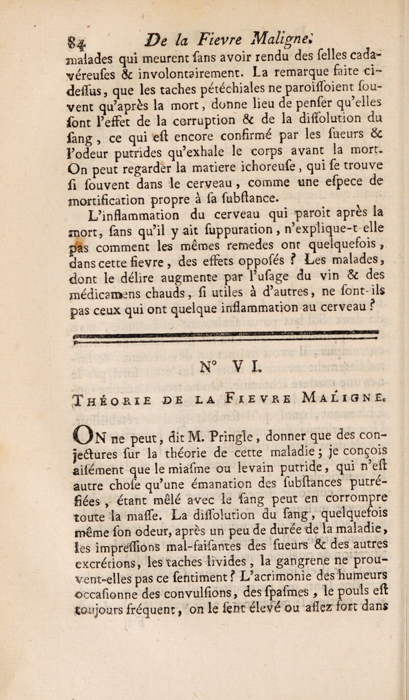 malades qui meurent fans avoir rendu des Telles cada- véreufes 8c involontairement. La remarque faite ci- deffus, que les taches pétéchiales ne paroiffoient fou- vent qu’après la mort, donne lieu de penfer qu elles font l’effet de la corruption 8c de la diffolution du fang , ce qui eft encore confirmé par les fueurs 8c l’odeur putrides qu’exhale le corps avant la mort. On peut regarder la matière ichoreufe , qui fe trouve fi fouvent dans le cerveau , comme une efpece de mortification propre à fa fubftance. ^ L’inflammation du cerveau qui paroit après la mort, fans qu’il y ait fuppuration, n’explique-t elle pas comment les mêmes remedes ont quelquefois , dans cette fievre, des effets oppofés f Les malades, dont le délire augmente par l’ufage du vin 8c des médications chauds, fi utiles a d autres, ne font-ils pas ceux qui ont quelque inflammation au cerveau f N° V L Théorie de la Fievre Maligne» On ne peut, dit M. Pringle, donner que des con- jeélures fur la théorie de cette maladie, je conçois ailé ment que le miafme ou levain putride, qui n eft autre chofe qu’une émanation des fubftances putré¬ fiées , étant mêlé avec le fang peut en corrompre toute la maffe. La diffolution du fang, quelquefois même fon odeur, après un peu de durée de la maladie, les impréffions mal-faifantes des fueurs & des autres excrétions, les taches livides , la gangrené ne prou¬ vent-elles pas ce fentiment? L’acrimonie des humeurs occafionne des convulfions, des fpafmes , le pouls eft toujours fréquent, on le feht éleve ou allez fort dans