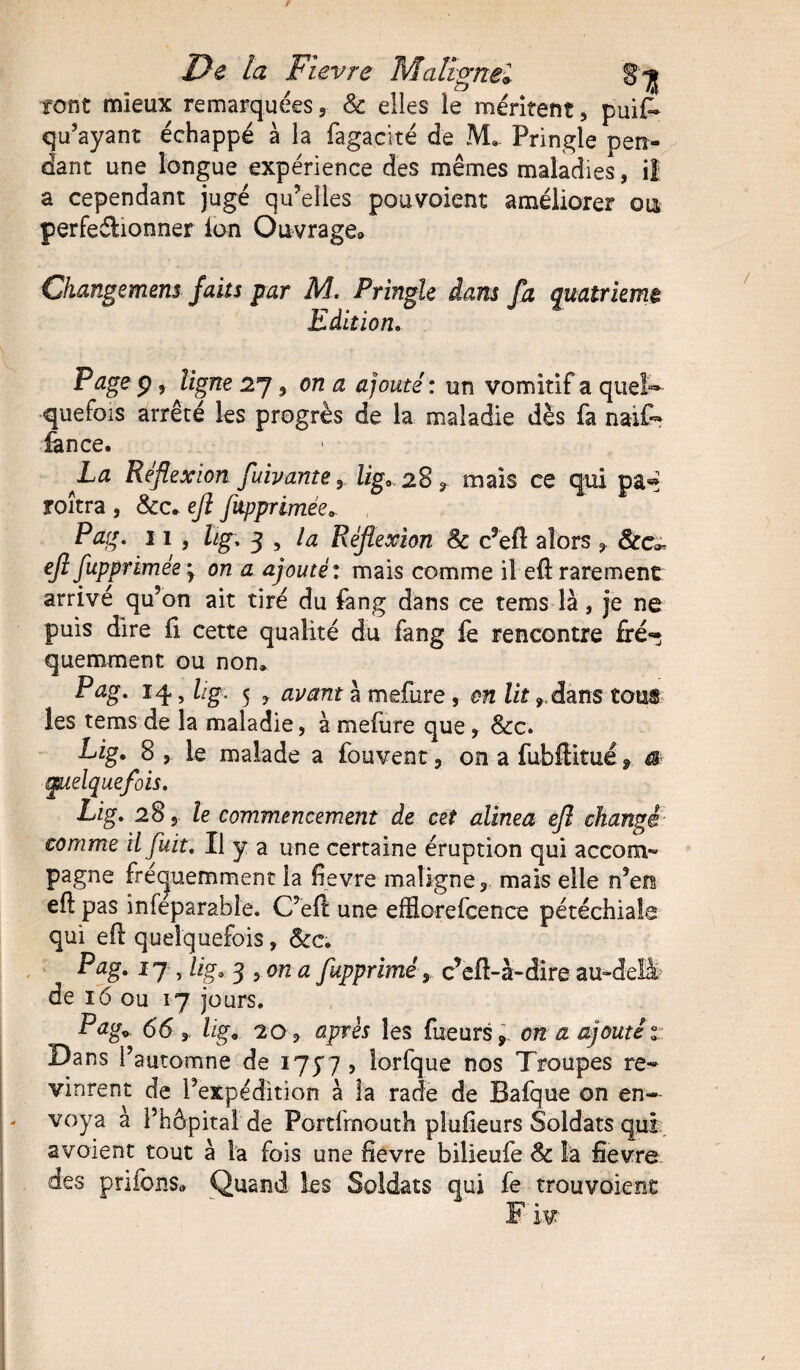 tont mieux remarquées* & elles le méritent, pui£* qu’ayant échappé à la fagacité de M. Pringle pen¬ dant une longue expérience des mêmes maladies, il a cependant jugé qu’elles pouvoient améliorer out perfectionner ion Ouvrage» Changemem faits par M. Pringle dans fa quatrième Edition. P âge p, ligne 27, on a ajouté : un vomitif a quel¬ quefois arrêté les progrès de la maladie dès fa naïf- fan ce. La Réflexion fuivante y lig, 28, mais ce qui pa« roîtra , &c. efl flipprimée. Pag, 11 , hg, 3 , la Réflexion 8c c’efl alors 8cc~ efl fuppnmée'y on a ajouté: mais comme il efl rarement arrive qu’on ait tiré du fang dans ce tems là, je ne puis dire fi cette qualité du fang ie rencontre fré¬ quemment ou non» Pag, 14, lig. 5 y avant à mefure, en lit ,dans tous les tems de la maladie, à mefure que, &c. Lig. 8 , le malade a fouvent , on a fubffitué r a quelquefois, Lig, 285 le commencement de cet alinea efl changé- comme il fuit. Il y a une certaine éruption qui accom- pagne fréquemment la fievre maligne, mais elle n’en efl pas infeparabîe. C’efl une efflorefcence pétéchiale qui eft quelquefois, &c; Pag. î 7 , lig. 3 , on a fupprimé y c’efl-à-dire au-delà de 16 ou 17 jours. Pag* 66,. lig. 20, après les Tueurs*- on a ajouté 1 Dans l’automne de 175*7 , îorfque nos Troupes re¬ vinrent de l’expédition à la rade de Bafque on en¬ voya à l’hôpital de Portlrnouth plufieurs Soldats qui avoient tout à la fois une fievre bilieufe 8c la fievre des p ri fous» Quand les Soldats qui fe trouvoiene