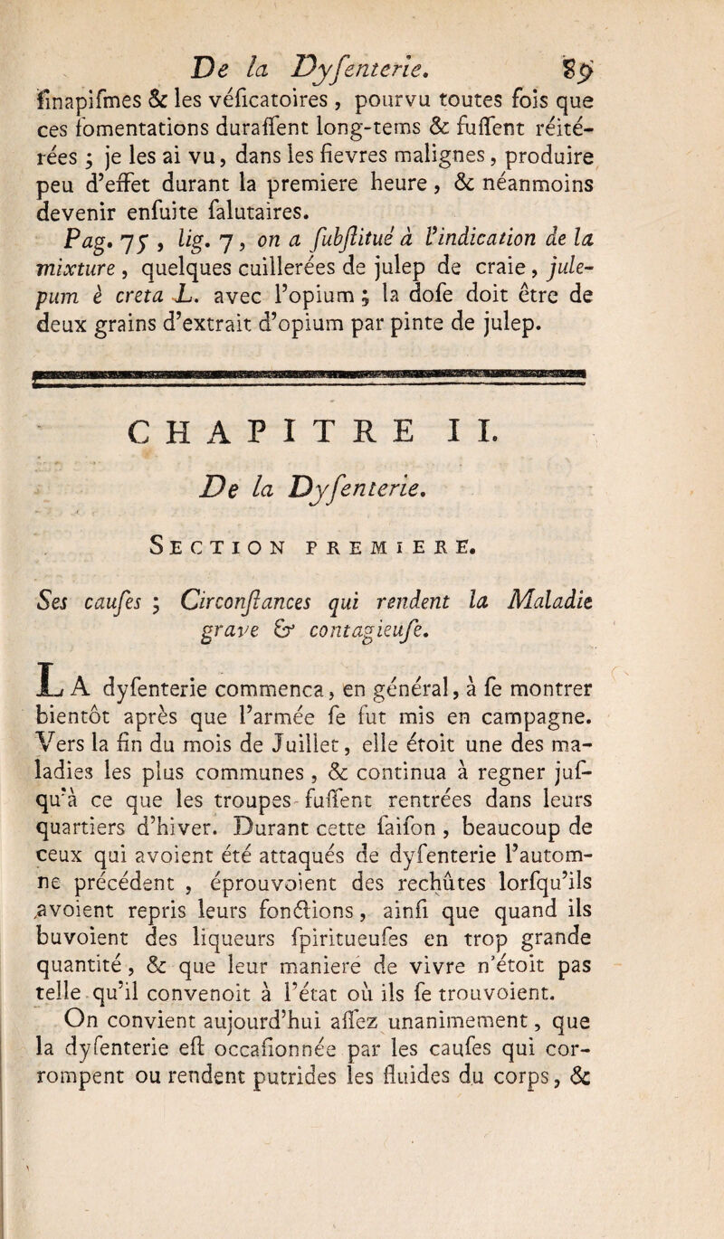 finapifmes & les véficatoires , pourvu toutes fois que ces fomentations duraffent long-tems & fuiïent réité¬ rées ; je les ai vu, dans les fievres malignes, produire peu d’effet durant la première heure, <5c néanmoins devenir enfuite falutaires. Pag, 7y , lig. 7, on a fubjlitué à Vindication de la mixture , quelques cuillerées de julep de craie, jule- pum è creta L. avec l’opium ; la dofe doit être de deux grains d’extrait d’opium par pinte de julep. CHAPITRE IL De la Dyfenterie. Section premier e. Ses caufes ; Circonjlances qui rendent la Maladie grave & contagieu/è. L A dyfenterie commença, en général, à fe montrer bientôt après que l’armée fe fut mis en campagne. Vers la fin du mois de Juillet, elle étoit une des ma¬ ladies les plus communes , & continua à regner juf- qu’à ce que les troupes TufTent rentrées dans leurs quartiers d’hiver. Durant cette faifon , beaucoup de ceux qui avoient été attaqués de dyfenterie l’autom¬ ne précédent , éprouvoient des rechutes lorfqu’ils ^voient repris leurs fondions, ainfi que quand iis buvoient des liqueurs fpiritueufes en trop grande quantité, & que leur maniéré de vivre n’étoit pas telle qu’il convenoit à l’état où ils fe trouvoient. On convient aujourd’hui allez unanimement, que la dyfenterie eft occasionnée par les caufes qui cor¬ rompent ou rendent putrides les fluides du corps, &