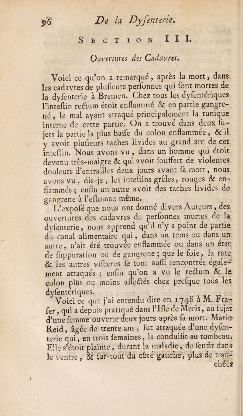 Section III. Ouvertures des Cadavres. Voici ce qu’on a remarqué, après la mort, dans les cadavres de plusieurs perfonnes qui font mortes de la dyfenterie à Bremen. Chez tous les dyfentériques l’inteftin re&um étoit enflammé & en partie gangre¬ né , le mal ayant attaqué principalement la tunique interne de cette partie. On a trouvé dans deux fu- jets la partie la plus bafle du colon enflammée , & il y avoit plufieurs taches livides au grand arc de cet inteftin. Nous avons vu, dans un homme qui étoit devenu très-maigre & qui avoit fouflert de violentes douleurs d’entrailles deux jours avant fa mort, nous avons vu, dis-je , les inteftins greles, rouges & en¬ flammés ; enfin un autre avoit des taches livides de gangrené à l’eflomac même. L’expofé que nous ont donné divers Auteurs , des ouvertures des cadavres de perfonnes mortes de la dyfenterie, nous apprend qu’il n’y a point de partie du canal alimentaire qui, dans un tems ou dans^un autre, n’ait été trouvée enflammée ou dans un état de fuppuration ou de gangrené ; que le foie, la rate & les autres vifceres fe font auiïi rencontrés égale¬ ment attaqués ; enfin qu’on a vu le reétum & le colon plüs ou moins affeélés chez prefque tous les dyfentériques. Voici ce que j’ai entendu dire en 1748 a Fra- fer, qui a depuis pratiqué dans i’Ifle de Meris, au fujet d’une femme ouverte deux jours après fa mort. Marie Reid, âgée de trente ans, fut attaquée d’une dysen¬ terie qui, en trois femaines, la conduifit au tombeau. Elle s’étoit plainte , durant la maladie, de fentir dans le ventre, & fur-tout du côté gauche, plus de tran¬ chées