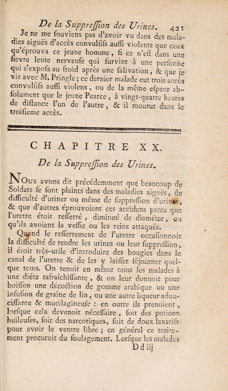 Je ne me fouviens pas d’avoir vu dans des mala¬ dies aiguës d’accès convuliifs suffi violents que ceux qu’éprouva ce jeune homme , fi ce n’eft dans une iievre lente nerveufe qui furvint à une perfonne qui s’expofa au froid après une falivation, & que je vis avec M, Pringle ; ce dernier malade eut trois accès convuliifs auffi violens , ou de la même efpece ab- folument que le jeune Pearce, à vingt-quatre heures de dilrance l’un de l’autre 5 & il mourut dans le troifieme accès» CHAPITRE XX. De la SuppreJJion des Urines* , ~ uididuies aigues, c difficulté d uriner ou même de fuppreffion d’urines, & que d autres eprouvoient ces accidens parce que Puretre étoît reffierré , diminué de dia métré 3 ou qu ils avoient la veille ou les reins attaqués* Qn^nd le reiîerrement de i’uretre occailonnoit îa difficulté de rendre les urines ou leur fuppreffion il etoit très-utile d’introduire, des bougies1 dans le canal de l’uretre & de les y laiffer. féjourner quel- que tems. On^tenoit en même îems les malades à une diete rafraichifiante , &c on leur donnoit pour boiffon une décoélion de gomme arabique ou une infuilon de graine de lin , ou une autre liqueur adotm cillante & mucilagineufe : en outre ils prenoient v lorfque cela devenoit néceiîaire , foit des potions, huileufes, foit des narcotiques-, foit de doux laxatifs pour avoir le ventre libre ; en général ce traite¬ ment procuroit du foulagement. Lorfque les malades ~ ’ iij.
