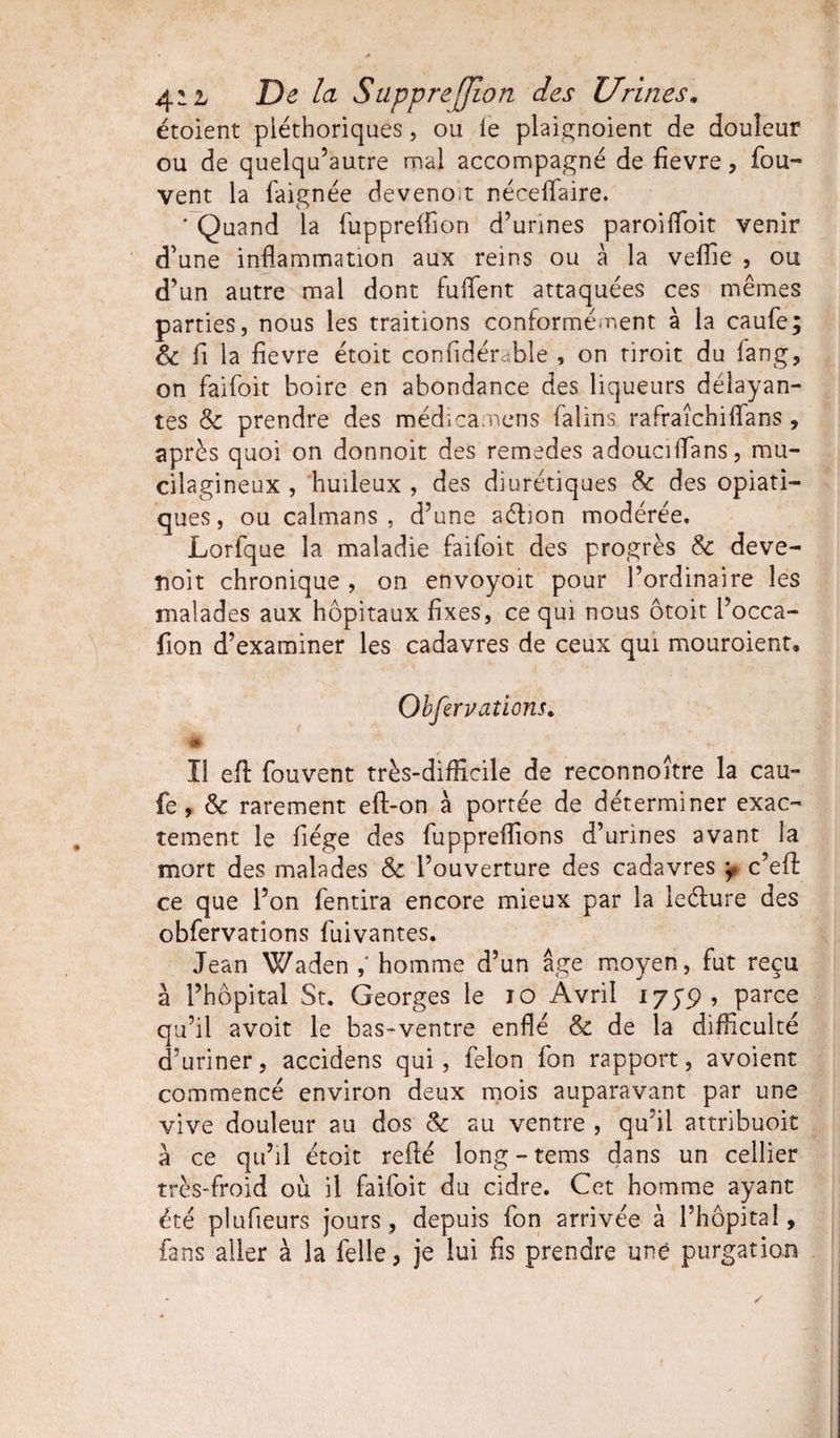 étoient pléthoriques, ou le plaignoient de douleur ou de quelqu’autre ruai accompagné de fievre, fou- vent la faignée deveno;t néceffaire. ' Quand la fuppreffion d’urines paroiffoit venir d’une inflammation aux reins ou à la veffie , ou d’un autre mal dont fuffent attaquées ces mêmes parties, nous les traitions conformément à la caufe; Sc fi la fievre étoit confidérable , on tiroit du fan g, on faifoit boire en abondance des liqueurs délayan¬ tes Sc prendre des médicamens falins rafraîchilfans, après quoi on donnoit des remedes adoucilîans, mu- cilagineux , huileux , des diurétiques &amp; des opiati- ques, ou caïmans, d’une aétion modérée, Lorfque la maladie faifoit des progrès &amp; deve- noit chronique , on envoyoït pour l’ordinaire les malades aux hôpitaux fixes, ce qui nous ôtoit l’occa- fion d’examiner les cadavres de ceux qui mouroient. Obfervations. • # ' ■- * ïi efl fouvent très-difficile de reconnoïtre la cau¬ fe , &amp; rarement efl-on à portée de déterminer exac¬ tement le fiége des fuppreffions d’urines avant la mort des malades &amp; l’ouverture des cadavres y c’eff ce que l’on fentira encore mieux par la leéfure des obfervations fuivantes. Jean Waden homme d’un âge moyen, fut reçu à l’hôpital St. Georges le io Avril 175'p, parce qu’il avoir le bas-ventre enflé &amp; de la difficulté d’uriner, accidens qui, félon fon rapport, avoient commencé environ deux mois auparavant par une vive douleur au dos 8c au ventre , qu’il attribuoit à ce qu’il étoit refié long-tems dans un cellier très-froid ou il faifoit du cidre. Cet homme ayant été plufieurs jours, depuis fon arrivée à l’hôpital, fans aller à la Celle, je lui fis prendre une purgation