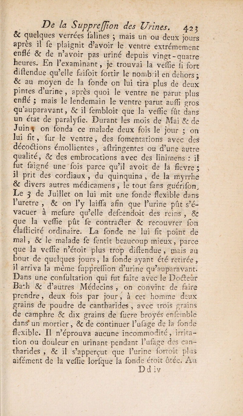 &amp; quelques verrees lalines j mais un ou deux jours après il fe plaignit d’avoir le ventre extrêmement enflé &amp; de n’avoir pas uriné depuis vingt-quatre heures. En l’examinant, je trouvai la veffie fi fort diflendue qu’elle faifoit fortir le nombril en dehors; au moyen de la fonde on lui tira plus de deux pintes d’urine , après quoi le ventre ne parut plus enfle ; mais le lendemain le ventre parut au'ffi gros qu’auparavant, &amp; il fembloit que la veffie fût dans un état de paralyfie. Durant les mois de Mai &amp; de Juin ; on fonda ce malade deux fois le jour ; on lui fit, fur le ventre , des fomentations avec des decoélions émollientes , aflringentes ou d’une autre qualité, oc des embrocations avec des Iinimens ; il fut faigné une fois parce qu’il avoit de la Aevre ; il prit des cordiaux , du quinquina , de la myrrhe &amp; divers autres médicamens , le tout fans guénfon^ Le 3 de Juillet on lui mit une fonde flexible dans l’uretre , &amp; on l’y laiflfa afln que l’urine pût s’é- vacuer à mefure qu’elle defcendoit des reins , &amp; que la veffie pût fe contracter &amp; recouvrer ion élaflicité ordinaire. La fonde ne lui At point de mal, &amp; le malade fe fentit beaucoup mieux, parce que la veffie n’étoit plus trop difïëndue , mais au bout de quelques jours, la fonde ayant été retirée ? il arriva la même fuppreffion d’urine qu’auparavant. Dans une confultation qui fut faite avec le Do fleur Bath &amp; d’autres Médecins , on convint de faire prendre , deux fois par jour, à cet homme deux grains de poudre de cantharides , avec trois grains de camphre &amp; dix grains de fucre broyés enfemble dans* un mortier, &amp; de continuer l’ufage de la fonde flexible. Il n’éprouva aucune incommodité,. irrita¬ tion ou douleur en urinant pendant l’ufage des can¬ tharides , &amp; il s’apperçut que l’urine fortoit plus aifément de la veffie lorfque la fonde étoit ôtée. Au