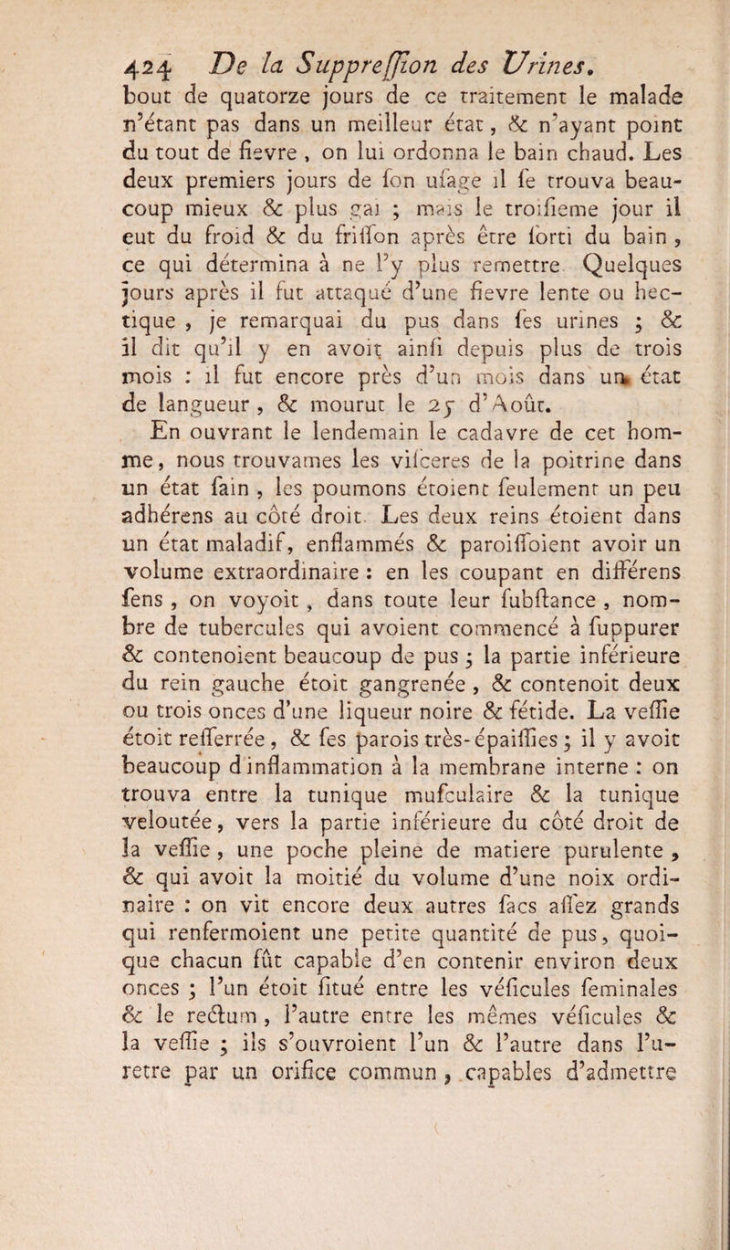 bouc de quatorze jours de ce traitement le malade n’étant pas dans un meilleur état, 8c n'ayant point du tout de fievre , on lui ordonna le bain chaud. Les deux premiers jours de fon ufage il fe trouva beau¬ coup mieux &amp; plus gai ; mais le troifieme jour il eut du froid &amp; du fri lion après être lorti du bain , ce qui détermina à ne l’y plus remettre Quelques jours après il fut attaqué d’une fievre lente ou hec¬ tique , je remarquai du pus dans fes urines ; &amp; il dit qu’il y en avoit ainfi depuis plus de trois mois : il fut encore près d’un mois dans un* état de langueur, 8c mourut le 25* d’Août. En ouvrant le lendemain le cadavre de cet hom¬ me, nous trouvâmes les viiceres de la poitrine dans un état fain , les poumons étoient feulement un peu adhérens au côté droit Les deux reins étoient dans un état maladif, enflammés &amp; paroiffoient avoir un volume extraordinaire : en les coupant en différens fens , on voyoit, dans toute leur fubflance , nom¬ bre de tubercules qui avoient commencé à fuppurer 8c contenoient beaucoup de pus ; la partie inférieure du rein gauche étoit gangrenée , 8c contenoit deux ou trois onces d’une liqueur noire 8c fétide. La veflie étoit refferrée , &amp; fes parois très-épaifîîes ; il y avoit beaucoup d inflammation à la membrane interne : on trouva entre la tunique mufculaire &amp; la tunique veloutée, vers la partie inférieure du côté droit de la veflie , une poche pleine de matière purulente , 8c qui avoit la moitié du volume d’une noix ordi¬ naire : on vit encore deux autres facs allez grands qui renfermoient une petite quantité de pus, quoi¬ que chacun fût capable d’en contenir environ deux onces ; l’un étoit fitué entre les véficules feminales 8c le reélum , l’autre entre les mêmes véficules 8c la veflie ; ils s’ouvroient l’un 8c l’autre dans l’u- retre par un orifice commun } capables d’admettre X * ’ ( ■ .
