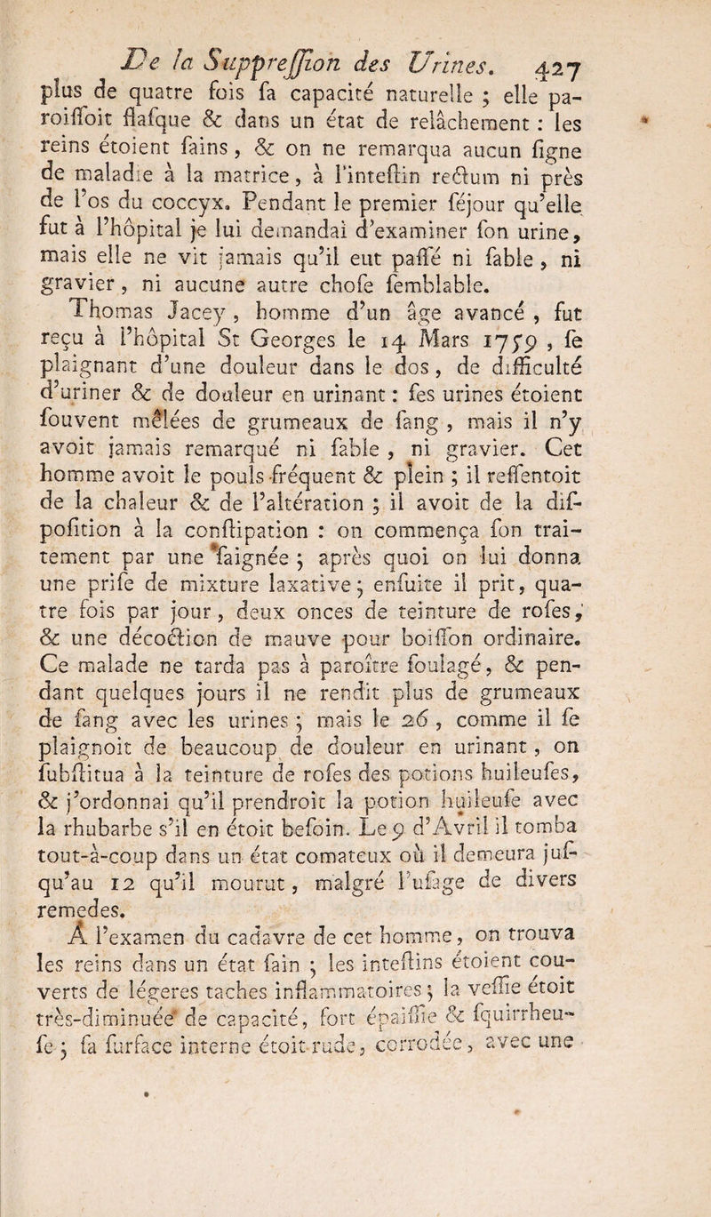 pîus de quatre fois fa capacité naturelle ; elle pa- roifToit flafque &amp; dans un état de relâchement : les rems étoient fains, &amp; on ne remarqua aucun figne de maladie à la matrice, à l’inteftin reéium ni près de l’os du coccyx. Pendant le premier féjour qu’elle, fut à l’hôpital je lui demandai d examiner fon urine, mais elle ne vit jamais qu’il eut padé ni fable , ni gravier , ni aucune autre chofe femblable. Tho mas Jacey , homme d’un âge avancé , fut reçu à l’hôpital St Georges le 14 Mars lyyp , fe plaignant d’une douleur dans le dos , de difficulté d’uriner 8c de douleur en urinant : fes urines étoient fouvent mêlées de grumeaux de fang , mais il n’y avoir jamais remarqué ni fable , ni gravier. Cet homme avoir le pouls fréquent 8c plein ; il re lien toit de la chaleur 8c de l’altération ; il avoir de la dit pofition à la conflipation : on commença fon trai¬ tement par une Taignée ; après quoi on lui donna une prife de mixture laxative; enfuite il prit, qua¬ tre fois par jour, deux onces de teinture de rofes, 8c une décoélion de mauve pour boiffon ordinaire* Ce malade ne tarda pas à paraître foulage, &amp; pen¬ dant quelques jours il ne rendit plus de grumeaux de fang avec les urines ; mais le 26 , comme il fe pîaignoit de beaucoup de douleur en urinant, on îubfïitua â la teinture de rofes des potions huileufes, 8c j’ordonnai qu’il prendront la potion huileufe avec la rhubarbe s’il en étoit befoin. Le 9 d’Âvril il tomba tout-à-coup dans un état comateux où i! demeura jul- qu’au 12 qu’il mourut, malgré l'uiage de divers remedes. À l’examen du cadavre de cet homme, on trouva les reins dans un état fain ; les inteftins étoient cou¬ verts de légères taches inflammatoires. ; la veflîe etoit très-diminuée de capacité, Fort éparffie &amp; fquirrheu- fe ; fa furlace interne étoit rude, corrodée, avec une