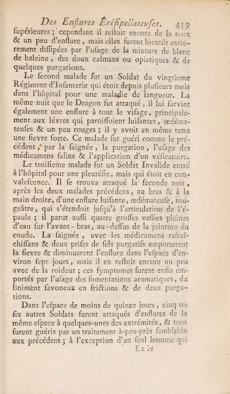 Des Enflures Êrèfipellateufes. 43p fupérieures ; ' cependant il reiloit encore de la toux Sc un peu d’enflure , mais elles furent bientôt entiè¬ rement diffipées par Pufage de la mixture de blanc de baleine , des doux caïmans ou opiaüques &amp; de quelques purgations. Le fécond malade fut un Soldat du vingtième Régiment d’infanterie qui étoit depuis pîufieurs mois dans l’hôpital pour une maladie de langueur, La même nuit que le Dragon fut attaqué , il lui furvint également une enflure à tout le vifage, principale¬ ment aux lèvres qui paroiffoient luifantes, œdéma- teufes &amp; un peu rouges ; il y avoit en même rems une fievre forte. Ce malade fut guéri comme le pré¬ cédent y par la faignée , la purgation , Pufage des médicamens faüns Sc l’application d’un véiicatoire. Le troifieme malade fut un Soldat Invalide entré â l’hôpital pour une pleuréfie, mais qui étoit en con- vaîefcence. Il fe trouva attaqué la' fécondé nuit, après les deux malades précédens, au bras &amp; à la main droite, d’une enflure luifante, œdémateufe, rou¬ geâtre , qui s’étendoit jufqu’à l’articulation de l’é¬ paule ; il parut aufli quatre grofies veilles pleines d’eau fur Pavant - bras, au-deifus de la jointure du coude. La faignée , avec les médicamens rafraî¬ chira ns &amp; deux prifes de fels purgatifs emportèrent la fievre &amp; diminuèrent l’enflure dans l’efpace d’en¬ viron fept jours, mais il en reftoit encore un peu avec de la roideur ; ces fymptomes furent enfin em¬ portés par Pufage des fomentations aromatiques, du linimènt favoneux en friélions &amp; de deux purga¬ tions. Dans l’efpace de moins de quinze jours, cinq ou fix autres Soldats furent attaqués d’enflures de la même efpece à quelques-unes des extrémités, &amp; tous furent guéris par un traitement à-peu-près fembiabiè: aux précédens ; à l’exception d’un feul homme qui