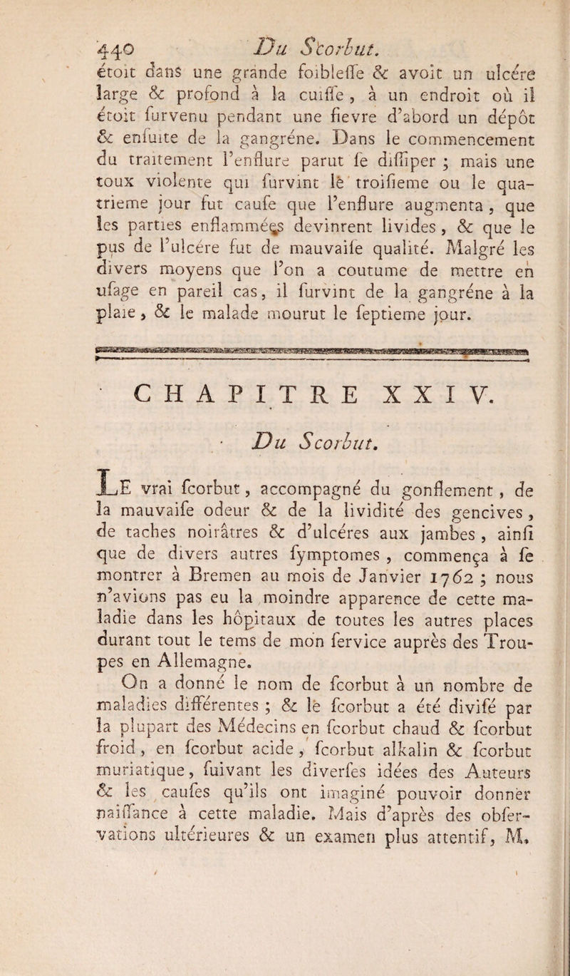 44° Storhut. croit dans une grande foibleiïe &amp; avoir un ulcéré large &amp; profond à la cuifie , à un endroit où il étoit furvenu pendant une fievre d’abord un dépôt &amp; enduite de la gangrène. Dans le commencement du traitement l’enflure parut fe difliper ; mais une toux violente qui furvint lé troifleme ou le qua¬ trième jour fut caufe que l’enflure augmenta , que les parties enflammées devinrent livides , &amp; que le pus de i’ulcére fut de mauvaife qualité. Malgré les divers moyens que l’on a coutume de mettre en ufage en pareil cas, il furvint de la gangrène à la plaie y &amp; le malade mourut le feptieme jour. CHAPITRE XXIV. Du Scorbut. XjE vrai fcorbut, accompagné du gonflement , de la mauvaife odeur &amp; de la lividité des gencives , de taches noirâtres &amp; d’ulcères aux jambes , ainlî que de divers autres fymptomes , commença à fe montrer à Bremen au mois de Janvier 1762 ; nous n’avions pas eu la moindre apparence de cette ma¬ ladie dans les hôpitaux de toutes les autres places durant tout le tems de mon fervice auprès des Trou¬ pes en Allemagne. On a donné le nom de fcorbut à un nombre de maladies différentes ; &amp; le fcorbut a été divifé par la plupart des Médecins en fcorbut chaud &amp; fcorbut froid, en fcorbut acide , fcorbut alkalin &amp; fcorbut muriatique, fuivant les diverfes idées des Auteurs &amp; les caufes qu’ils ont imaginé pouvoir donner naiiTance à cette maladie. Mais d’après des obfer- vations ultérieures &amp; un examen plus attentif, M.