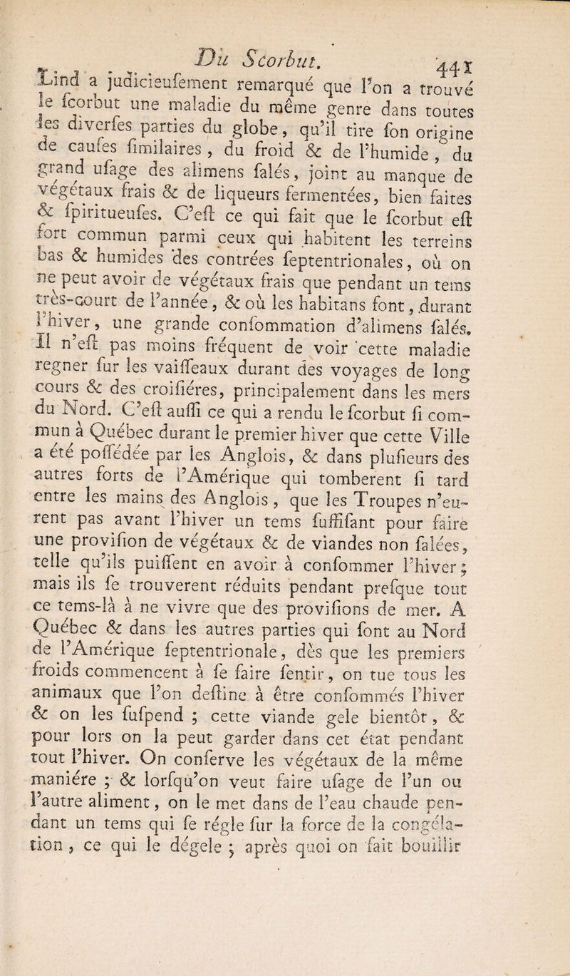 ^ Du Scorbut. 44x .iJnci a judicieufement remarqué que Pon a trouvé 16 fcorbut une maladie du même genre dans toutes les diverfes parties du globe, qu’il tire fon origine de cames fimilaires , du froid &amp; de l’humide ,° du grand ufage des ali mens falés, joint au manque de végétaux frais &amp;c de liqueurs fermentées, bien faites &amp; fpiritueufes. C’eft ce qui fait que le fcorbut efi ,ort commun parmi ceux qui habitent les terreins oas &amp; humides des contrées feptentrionales, où on ne peut avoir de végétaux frais que pendant un teras très-court de l’année, &amp; où les habitans font, .durant P hiver, une grande confommation d’alimens falés» Il n eft pas moins fréquent de voir'cette maladie regner fur les vaiffeaux durant des voyages de long cours &amp; des croifiéres, principalement dans les mers du Nord. C'eii aulli ce qui a rendu le fcorbut fi com¬ munia Quebec durant le premier hiver que cette Ville a ete poffedce par les Anglois, ck dans plufieurs des autres^ forts de l’Amérique qui tombèrent fi tard entre les mains des Anglois , que les Troupes n’eu¬ rent pas avant l’hiver un tems fufnfant pour faire une provifion de végétaux &amp; de viandes non falées, telle qu’ils puiffent en avoir à confommer l’hiver ? mais ils fe trouvèrent réduits pendant prefque tout ce tems-là à ne vivre que des provifions de mer. A Québec &lt;k dans les autres parties qui font au Nord de l’Amérique feptentrionale, dès que les premiers froids commencent a fe faire fentir, on tue tous les animaux que Pon deflîne a être confommés l’hiver Sc on les fufpend ; cette viande gele bientôt, &amp; pour lors on la peut garder dans cet état pendant tout l’hiver. On conferve les végétaux de la même manière ; &amp; lorfqu’on veut faire ufage de Pun ou Pautre aliment, on le met dans de l’eau chaude pen¬ dant un tems qui fe régie fur la force de la congéla¬ tion 5 ce qui le dégele j après quoi on fait bouillir