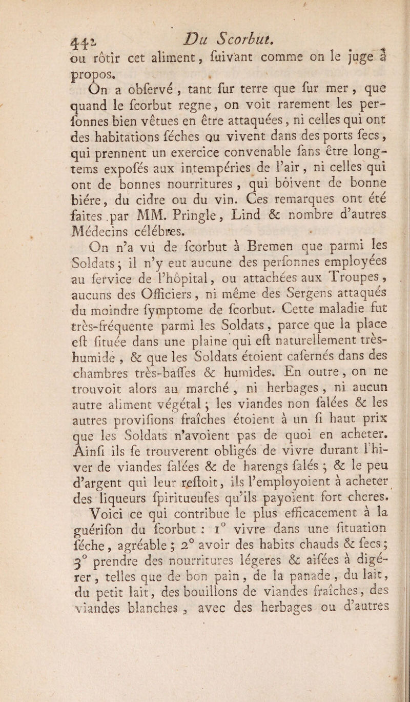 ou rôtir cet aliment, faivant comme on le juge 3 propos. On a obfervé , tant fur terre que fur mer , que quand le fcorbut régné, on voit, rarement les per- fonnes bien vêtues en être attaquées, ni celles qui ont des habitations fécbes ou vivent dans des ports fecs, qui prennent un exercice convenable fans être long- tems expofés aux intempéries de l’air, ni celles qui ont de bonnes nourritures , qui boivent de bonne bière, du cidre ou du vin. Ces remarques ont été faites .par MM. Pringle, Lind &amp; nombre d’autres Médecins célébrés. On n’a vu de fcorbut à Bremen que parmi les Soldats; il n’y eut aucune des perfonnes employées au fervice de l’hôpital, ou attachées aux Troupes , aucuns des Officiers, ni même des Sergens attaques du moindre fymptome de fcorbut. Cette maladie fut très-fréquente parmi les Soldats, parce que la place eft fituée dans une plaine qui eft naturellement très- humide , &amp; que les Soldats étoient cafernés dans des chambres très-baffes &amp; humides. En outre, on ne trouvoit alors au marché , ni herbages , ni aucun autre aliment végétal ; les viandes non falées &amp; les autres provifions fraîches étoient à un fi haut prix que les Soldats n’avoient pas de quoi en acheter. Âinfi ils fe trouvèrent obligés de vivre durant 1 hi¬ ver de viandes falées &amp; de harengs falés ; &amp; le peu d’argent qui leur refloit, ils l’employoient à acheter des liqueurs fpiritueufes qu’ils payaient fort cheres. Voici ce qui contribue le plus efficacement à la guérifon du fcorbut : i° vivre dans une fituation féche, agréable ; 2° avoir des habits chauds &amp; fecs; 3° prendre des nourritures légères &amp; aifées à digé¬ rer , telles que de bon pain, de la panade , du lait, du petit lait, des bouillons de viandes fraîches, des viandes blanches , avec des herbages ou d’autres