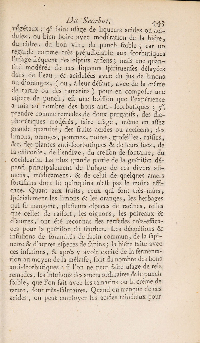 végétaux ; 40 faire ufage de liqueurs acides ou aci¬ dulés , ou bien boire avec modération de la bière, du cidre 5 du bon vin, du punch foible ; car on regarde comme très-préjudiciable aux fcorbutiques î’ufage fréquent des eiprits ardens ; mais une quan¬ tité modérée de ces liqueurs fpiritueufes délayées dans de l’eau , &amp; acidulées avec du jus de limons ou d’oranges, ( ou 5 à leur défaut, avec de la crème de tertre ou des tamarins ) pour en compofer une eipece.. de punch, eil une boiffon que l’expérience a mis au nombre des bons anti - fcorbutiques } y°, prendre comme remedes de doux purgatifs, des dia¬ phoniques modérés , faire ufage , même en allez grande quantité , des fruits acides ou acefcens, des limons, oranges, pommes, poires , grofeilles, raifins, &amp;c. des plantes anti-fcorbutiques &amp; de leurs fucs , de la chicorée , de l’endive , du creffon de fontaine, du cochlearia. La plus grande partie de la guérifon dé¬ pend principalement de Mage de ces divers ali— mens , médicamens, &amp; de celui de quelques amers fortifians dont le quinquina n’eft pas le moins effi¬ cace. Quant aux fruits, ceux qui font très-murs, fpécialement les limons &amp; les oranges, les herbages qui fe mangent, plufieurs efpeces de racines, telles que celles de raifort, les oignons, les poireaux &amp; d’autres, ont été reconnus des remedes très-effica¬ ces pour la guérifon du fcorbut. Les décoélions &amp; infuiions de fommités de fapin commun, de la fàpi— nette &amp; d’autres efpeces de fapins ; la bière faite avec ces inhalions, &amp; après y avoir excité de la fermenta¬ tion au moyen de la mélaffe, font du nombre des bons anti-fcorbutiques : fi l’on ne peut faire ufage de tels remedes, les inhalions des amers ordinaires &amp; le punch foible, que l’on fait avec les tamarins ou la crème de tartre, font très-falutaires. Quand on manque de ces acides, on peut employer les acides minéraux pour