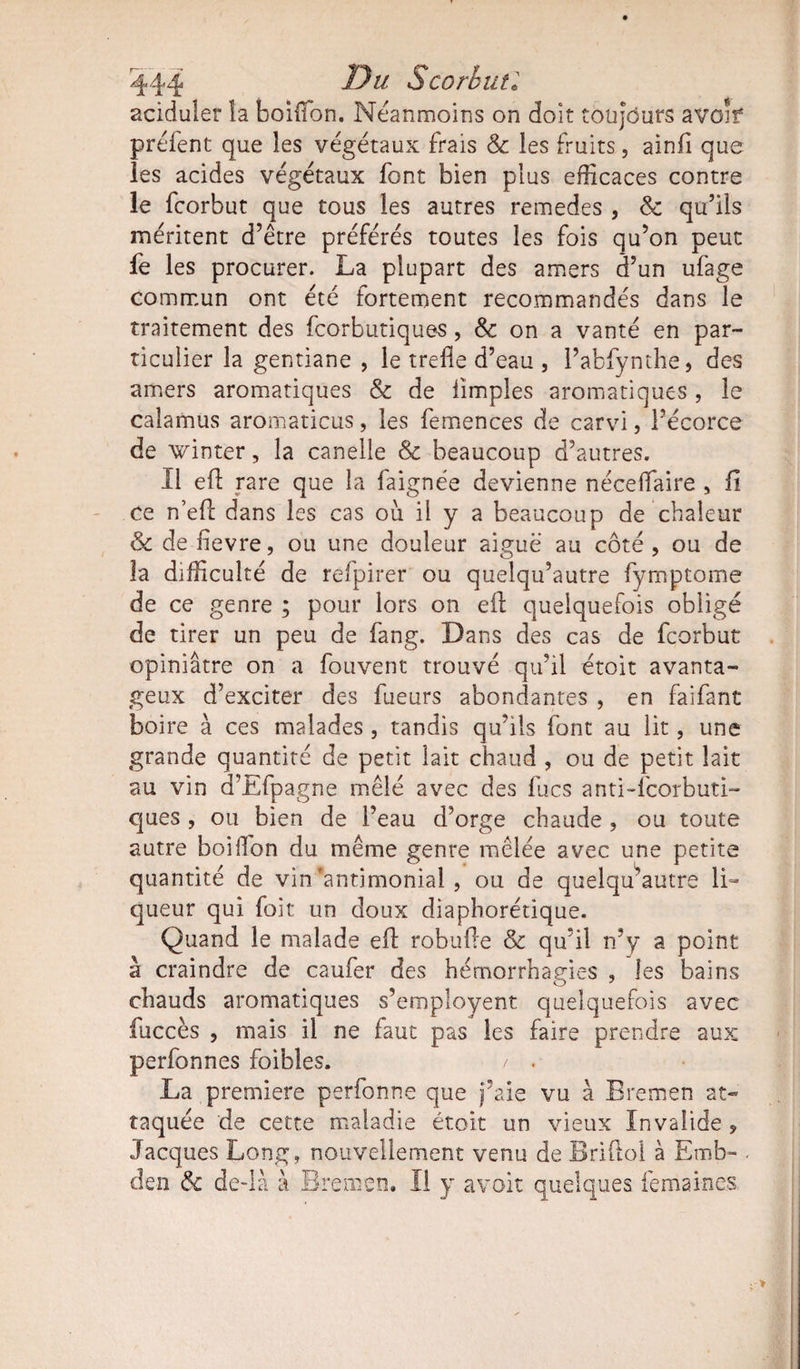 aciduler la boiffon. Neanmoins on doit toujours avoîf préfent que les végétaux frais &amp; les fruits, ainfi que les acides végétaux font bien plus efficaces contre le fcorbut que tous les autres remedes , <k qu’ils méritent d’être préférés toutes les fois qu’on peut fe les procurer. La plupart des amers d’un ufage commun ont été fortement recommandés dans le traitement des fcorbutiques, &amp; on a vanté en par¬ ticulier la gentiane , le trede d’eau , l’abfynthe, des amers aromatiques &amp; de limples aromatiques , le calamus aromaticus, les femences de carvi, l’écorce de winter, la canelle Sc beaucoup d’autres. 11 eft rare que la faignée devienne néceffiaire , fi ce n’eft dans les cas où il y a beaucoup de chaleur &amp; de fîevre, ou une douleur aiguë au côté , ou de la difficulté de refpirer ou quelqu’autre fymptome de ce genre ; pour lors on ed: quelquefois obligé de tirer un peu de fang. Dans des cas de fcorbut opiniâtre on a fouvent trouvé qu’il étoit avanta¬ geux d’exciter des fueurs abondantes , en faifant boire à ces malades , tandis qu’ils font au lit, une grande quantité de petit lait chaud , ou de petit lait au vin d’Efpagne mêlé avec des lues anti-feorbuti- ques , ou bien de l’eau d’orge chaude , ou toute autre boiffon du même genre mêlée avec une petite quantité de vin‘antimonial , ou de quelqu’autre li¬ queur qui foit un doux diaphorétique. Quand le malade ed: robufte &amp; qu’il n’y a point à craindre de caufer des hémorrhaeies , les bains chauds aromatiques s’employent quelquefois avec fuccès , mais il ne faut pas les faire prendre aux perfonnes foibles. / . La première perfonne que j’aie vu à Bremen at¬ taquée de cette maladie étoit un vieux Invalide » Jacques Long, nouvellement venu de Briftol à Emb- . tien &amp; de-là à Bremen. Il y avoir quelques femaines