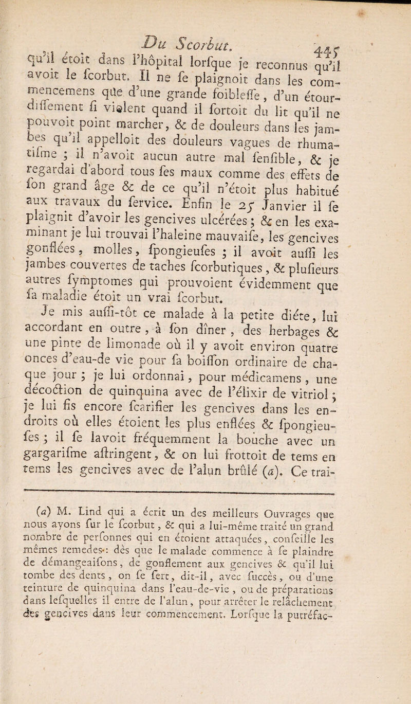 qu'Û etoit dans Fhôpita! lorfque je reconnus qu’il avoir le icorbut. Il ne fe piaignoit dans les com- mencemens qUe d’une grande foibleffe, d’un étour- ainement n violent quand il fortoit du lit qull ne pouvoir: point marcher, Sc de douleurs dans les jam¬ bes qu’il appelloit des douleurs vagues de rhuma- tiime ; il n’a voit aucun autre mal fenfible, &amp; je regardai d’abord tous fe s maux comme des effets de ion grand âge &amp; de ce qu’il n’étoit plus habitué aux travaux du fervice. Enfin le 2; Janvier il fe plaignit d’avoir les gencives ulcérées ; &amp; en les exa¬ minant je lui trouvai l’haleine mauvaife, les gencives gonflées , molles, fpongieufes ; il avait suffi les jambes couvertes de taches fcorbutiques , &amp; plufieurs autres fymptomes qui prouvaient évidemment que Je mis aufii-tôt ce malade à la petite diète, lui accordant en outre , â fon dîner , des herbages &amp; une pinte de limonade où i! y avoir environ quatre onces d eau~de vie pour fa boiffon ordinaire de cha¬ que jour ; je lui ordonnai, pour médicamens , une décoélion de quinquina avec de l’élixir de vitriol ; je lui fis encore fcarifier les gencives dans les en¬ droits où elles étoient les plus enflées &amp; fpongieu¬ fes ; il fe lavoit fréquemment la bouche avec un gargarifme ailringent, Sc on lui frottoir de tems en rems les gencives avec de l’alun brûlé (a). Ce tral» (a) M. Lind qui a écrit un des meilleurs Ouvrages que nous ayons fur le fcorbut, &amp; qui a lui-même traité un grand nombre de perfonnes qui en étoient attaquées, confeiîle les memes remedes*: dès que le malade commence à fe plaindre de demangeaifons, de gonflement aux gencives &amp; qu’il lui tombe des dents , on fe fert, dit-il, avec fuccès, ou d’une teinture de quinquina dans l’eau-de-vie , ou de préparations dans lesquelles il entre de l’alun, pour arrêter le relâchement des geocivçs dans leur commencement, Lorfque la putréfac-