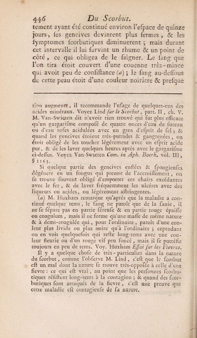 4-4 6 JDtf Scorbut. tement ayant été continué environ l’efpace de quinze jours, les gencives devinrent plus fermes, &amp; les iymptomes fcorbutiques diminuèrent ; mais durant cet intervalle il lui furvint un rhume &amp; un point de côté , ce qui obligea de le baigner. Le fang que l’on tira étoit couvert d’une couenne très-mince qui avoit peu de confiftance (a) ; le fang au-deffous de cette peau étoit d’une couleur noirâtre &amp; prefque tion augmente, il recommande l’ufage de quelques-uns des acides minéraux. Voyez Lind fur le Scorbut, part. II , ch. V. M. Van-Swieten dit n’avoir rien trouvé qui fut plus efficace qu’un gargarifme compofé de quatre onces d’eau de bureau ou d’eau lofes acidulées avec un gros d’efprit de fel3 &amp; quand les gencives étoient très-putrides &amp; gangrenées , on étoit obligé de les toucher légèrement avec un efprit acide pur, &amp; de les laver quelques heures après avec le gargarifme ci-deffius. Voyez Van-Swieten Corn, in Aph. Boerk. vol. III, §1163. Si quelque partie des gencives enflées &amp; fpongieufes dégénéré en un fongus qui prenne de l’accroiffiement, on fe trouve fouvent obligé d’emporter ces chairs excédantes avec le fer , &amp; de laver fréquemment les ulcères avec des liqueurs ou acides, ou légèrement aftrineentes. -i o ^ n (a) M. Huxham remarque qu'apres que la maladie a con¬ tinué quelque tems , le fang 11e paroît que de la fanie , il ne fe fépare pas en partie féreufe &amp;c en partie rouge épaiffie ou coagulmn , mais il 11e forme qu’une mafîe de même nature &amp; à demi-coagulée qui, pour l’ordinaire , paroît d’une cou¬ leur plus livide ou plus noire qu’à l’ordinaire 3 cependant on en voit quelquefois qui refte long-tems avec une cou¬ leur fleurie ou d’un rouge vif peu foncé mais il fe putréfie toujours en peu de tems. Voy. Huxham EJfai fur les Fievres. Il y a quelque chofe de très - particulier dans la nature du feorbut, comme l’obferve M. Lind , c’eft que le feorbut eft un mal dont la nature fe trouve très-oppofée à celle d’une iievre : ce qui eft vrai, au point que les perfonnes fcorbu¬ tiques réflftent long-tems à la contagion 3 &amp; quand des fcor¬ butiques font attaqués de la fievre , c’eft une preuve que cette maladie eft contagieufe de fa nature.