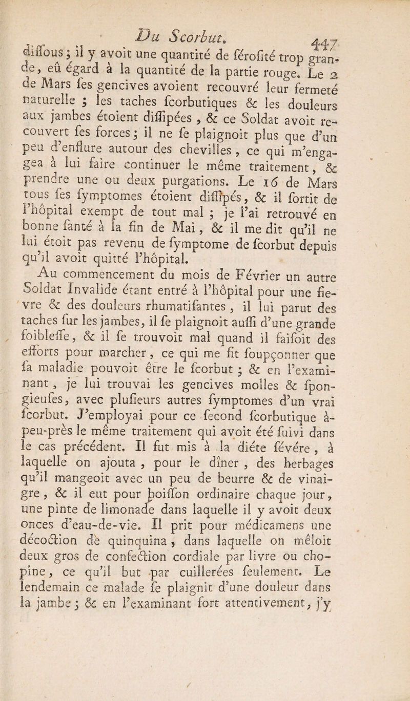 Du Scorbut. a a y il flous ; il y avoit une quantité de férofité trop gran- de, eû égard à la quantité de la partie rouge* Le ,2 de Mars fes gencives avoient recouvré leur fermeté naturelle ; les taches fcorbutiques &amp; les douleurs aux jambes étoient diffipées , &amp; ce Soldat avoit’re- couvert fes forces ; il ne fe plaignoit plus que d’un peu d’enflure autour des chevilles , ce qui m’enga¬ gea à lui faire continuer le même traitement, prendre une ou deux purgations. Le 16 de Mars tous fes fymptomes étoient diflipés, &amp; il fortit de l’hôpital exempt de tout mal ; je l’ai retrouvé en bonne fan té à la fin de Mai, &amp; il médit qu’il ne lui étoit pas revenu de fymptome de fcorbut depuis qu’il avoit quitté l’hôpital. Au commencement du mois de Février un autre Soldat Invalide étant entré à l’hôpital pour une fiè¬ vre oc des douleurs rhumatifantes , il lui parut des taches fur les jambes, il fe plaignoit auffi d’une grande foibleffe, &amp; il fe trouvoit mal quand il faifoit des efforts pour marcher, ce qui me fit foupçonner que fa maladie pouvoir être le fcorbut ; &amp; en l’exami¬ nant , je lui trouvai les gencives molles &amp; fpon- gieufes, avec plufieurs autres fymptomes d’un vrai fcorbut. J’employai pour ce fécond fcorbutique à- peu-près le même traitement qui avoit été fuivi dans le cas précédent. Il fut mis à la diète févére , à laquelle on ajouta , pour le dîner , des herbages qu’il mangeoit avec un peu de beurre &amp; de vinai¬ gre , &amp; il eut pour boiflbn ordinaire chaque jour, une pinte de limonade dans laquelle il y avoit deux onces d’eau-de-vie. Il prit pour médicamens une décoclion dé quinquina , dans laquelle on mêloit deux gros de confeétion cordiale par livre ou cho- pine, ce qu’il but par cuillerées feulement. Le lendemain ce malade fe plaignit d’une douleur dans la jambe3 de en l’examinant fort attentivement, j’y