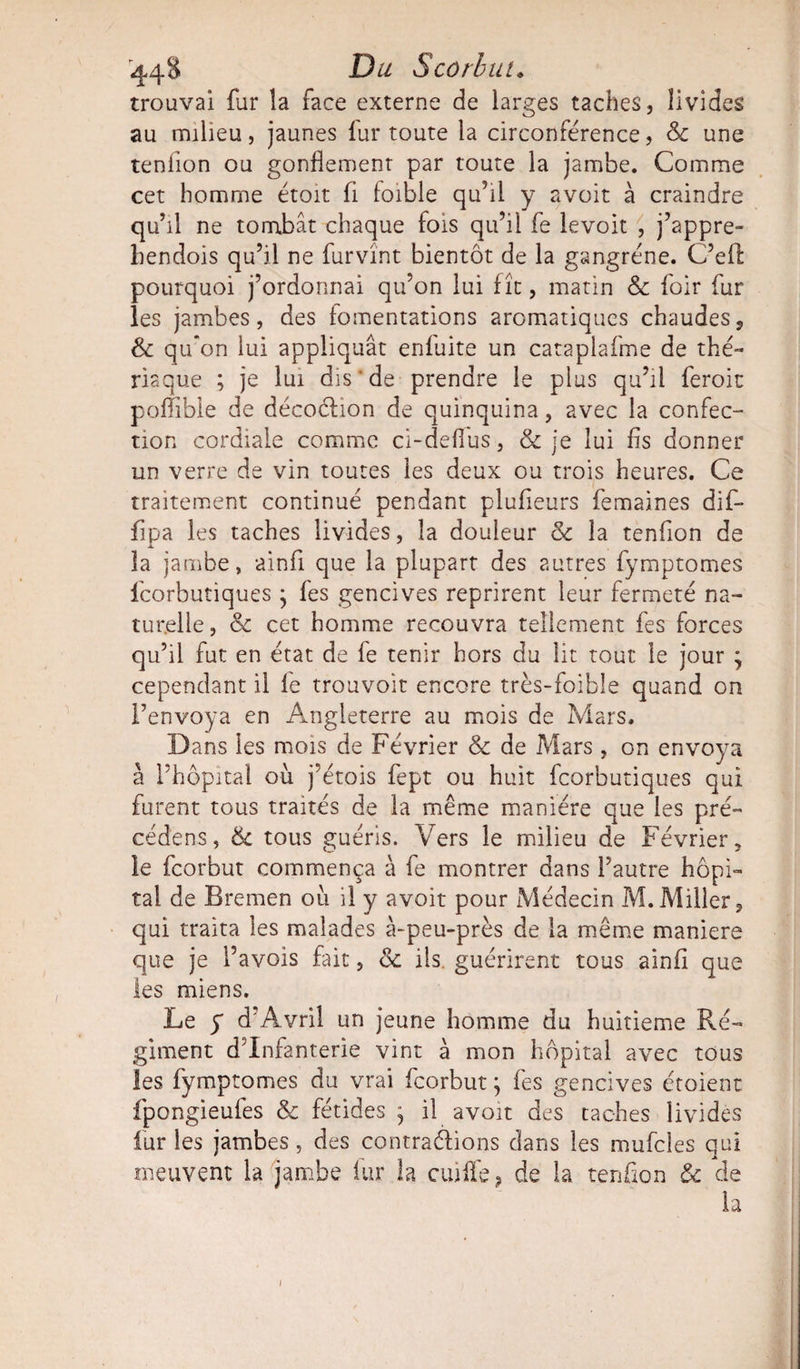 trouvai fur la face externe de larges taches, livides au milieu, jaunes lui* toute la circonférence, 8c une tenlion ou gonflement par toute la jambe. Comme cet homme étoit fl foible qu’il y avoit à craindre qu’il ne tombât chaque fois qu’il fe levoit , j’appre- bendois qu’il ne furvînt bientôt de la gangrène. C’eft pourquoi j’ordonnai qu’on lui fît, matin 8c foir fur les jambes, des fomentations aromatiques chaudes, 8c qu'on lui appliquât enfuite un cataplafme de thé- risque ; je lui dis’de prendre le plus qu’il feroit poflible de décodion de quinquina, avec la confec¬ tion cordiale comme ci-defl'us, &amp; je lui fis donner un verre de vin toutes les deux ou trois heures. Ce traitement continué pendant plufieurs femaines dif- flpa les taches livides, la douleur 8c la tenflon de la jambe» ainfl que la plupart des autres fymptomes feorbutiques; fes gencives reprirent leur fermeté na¬ turelle, 8c cet homme recouvra tellement fes forces qu’il fut en état de fe tenir hors du lit tout le jour ; cependant il fe trouvoit encore très-foible quand on l’envoya en Angleterre au mois de Mars. Dans les mois de Février &amp; de Mars, on envoya à l’hôpital où j’étois fept ou huit feorbutiques qui furent tous traités de la même manière que les pré- cédens, &amp; tous guéris. Vers le milieu de Février, le feorbut commença à fe montrer dans l’autre hôpi¬ tal de Bremen où il y avoit pour Médecin M. Miller, qui traita les malades à-peu-près de la même maniéré que je l’avois fait, 8c ils. guérirent tous ainfl que les miens. Le y d’Avril un jeune homme du huitième Ré¬ giment d’infanterie vint à mon hôpital avec tous les fymptomes du vrai feorbut; fes gencives étoient fpongieufes &amp; fétides ; il avoit des taches livides fur les jambes, des contrarions dans les mufcles qui meuvent la jambe fur la cuiife ? de la tenflon 8c de la