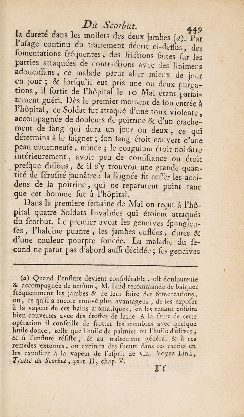 la dureté dans les mollets des deux jambes (a) Par Pufage continu du traitement décrit ci-deffus, des fomentations fréquentes, des fri'éèions faites fur les parties attaquées de contrarions avec des lioirnens adouciflans , ce malade parut aller mieux de jour en jour ; &amp; loriqu 11 eut pris une ou deux purga¬ tions , il fortit de l’hôpital le i o Mai étant parfai¬ tement guéri. Dès le premier moment de Ion entrée à l’hôpital, ce Soldat fut attaqué d’une toux violente, accompagnée de douleurs de poitrine &amp; d’un crache¬ ment de fang qui dura un jour ou deux , ce qui détermina à le faigner ; fon fang étoit couvert d’une peau couenneufe, mince 3 le coagulurn etoit noirâtre intérieurement, avoit peu de conflfiance ou étoit prefque difîbus, &amp; il s’y trouvoit une grande quan¬ tité de férofité jaunâtre : la faignée fit ceffer les acci- dens de la poitrine , qui ne reparurent point tant que cet homme fut à l’hôpital. ^ Dans la première femaine de Mai on reçut à l’hô¬ pital quatre Soldats Invalides qui étoient attaqués du fcorbut. Le premier avofl: les gencives fpongieu- fes, l’haleine puante , les jambes enflées , dures &amp; d’une couleur pourpre foncée. La maladie du fé¬ cond ne parut pas d’abord auffi décidée ; fes gencives (a) Quand l’enflure devient confidérable , eft douloureufe &amp; accompagnée de tenfion , M. Lind recommande de baigner fréquemment les jambes &amp; de leur faire des fomentations» ou, ce qu’il a encore trouvé plus avantageux , de les expofer a la vapeur de ces bains aromatiques , en les tenant enflure bien couvertes avec des étoffes de laine. A la fuite de cette opération il confeille de frotter les membres avec quelque huile douce , telle que l’huile de palmier ou I huile d’olives 5 de fi l’enflure réfifte , Sc au traitement général &amp; à ces remedes externes, on excitera des fueurs dans ces parries en les expofant à la vapeur'de l’efprit de vin. Voyez Lind, Traité du Scorbut, part. II, chap. V.