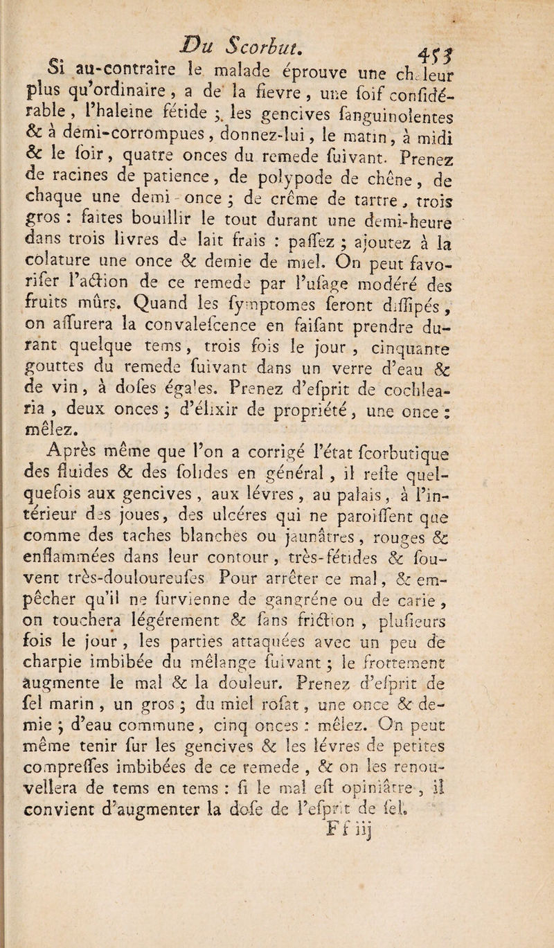 Si an-contraire îe malade éprouve une ch leur plus qu’ordinaire, a de la fievre, une foif confidé- rable , i’haleine fétide les gencives fanguinoientes &amp; à derni-corrompues, donnez-lui, le matin, à midi Sc le loir, quatre onces du remede fuivant. Prenez de racines de patience, de polypode de chêne, de chaque une demi once ; de crème de tartre, trois gros : faites bouillir le tout durant une demi-heure dans trois livres de lait frais : paffez ; ajoutez à la côlature une once Sc demie de miel On peut favo- rifer l’aéhon de ce remede par l’ufage modéré des fruits mûrs. Quand les fymptomes feront diflipés , on aiXurera la convalescence en faifant prendre du¬ rant quelque tems, trois fois le jour , cinquante gouttes du remede fuivant dans un verre d’eau Sc de vin, à dofes éga’es. Prenez d’efprit de cochlea- ria , deux onces ; d’élixir de propriété, une once : mêlez. Après même que l’on a corrigé l’état fcorbutique des fluides Sc des folides en général , il relie quel¬ quefois aux gencives, aux lèvres , au palais, à l’in¬ térieur des joues, des ulcères qui ne parodient que comme des taches blanches ou jaunâtres , rouges Sc enflammées dans leur contour, très-fétides Sc fou- vent très-douloureufes Pour arrêter ce mal, Sc em¬ pêcher qu’il ne furvienne de gangrène ou de carie , on touchera légèrement Sc fans friéhon , plufieurs fois le jour , les parties attaquées avec un peu de charpie imbibée du mélange fuivant ; le frottement augmente le mal Sc la douleur. Prenez d’efprit de fel marin , un gros ; du miel rofat, une once Sc de¬ mie ; d’eau commune, cinq onces ; mêlez. On peut même tenir fur les gencives &amp;c les lèvres de petites comprefîes imbibées de ce remede , &amp; on les renou¬ vellera de tems en tems : fi le mal eli opiniâtre , iî convient d’augmenter la dofe de l’efprit de feh F î nj