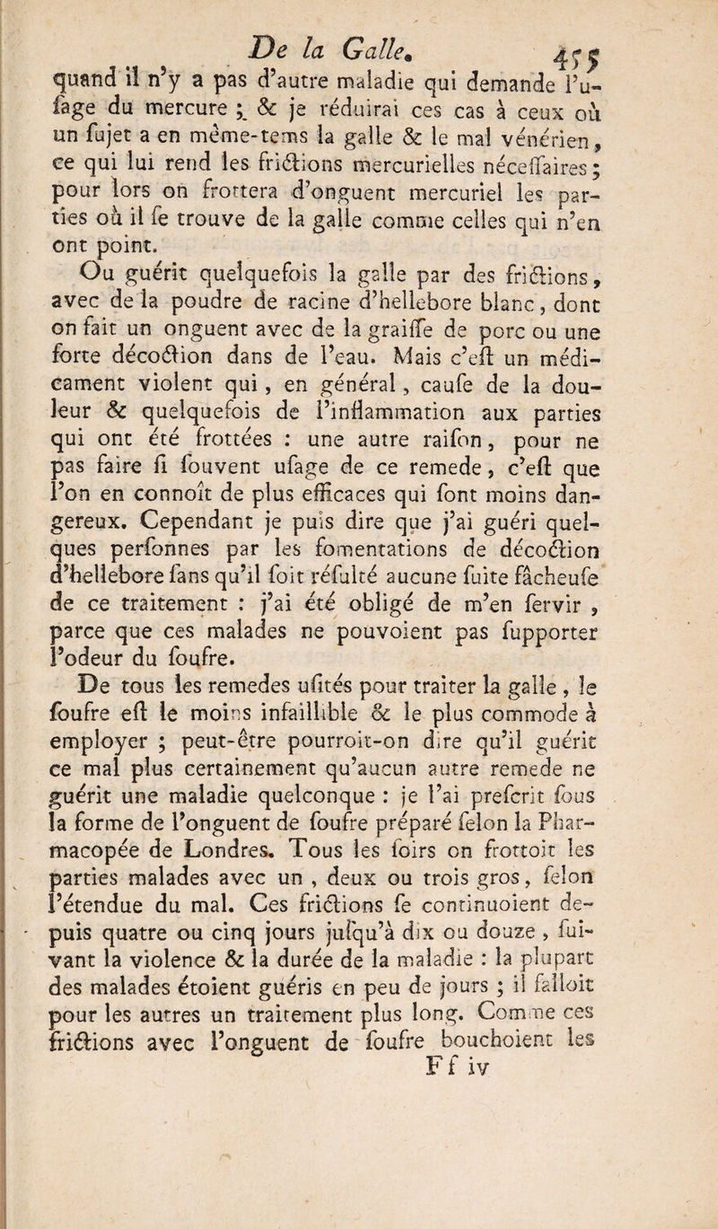 De la Galle» ^ j* quand iî n5y a pas d’autre maladie qui demande Pu- Page du mercure ; & je réduirai ces cas à ceux où un fujet a en même-tems la galle & le mal vénérien, ce qui lui rend les friétions mercurielles né ce fia ire s ; pour lors on frottera d’onguent mercuriel les par¬ ties où il fe trouve de la galle comme celles qui n’en ont point. Ou guérit quelquefois la galle par des fripions, avec de la poudre de racine d’hellebore blanc, dont on fait un onguent avec de la graiffe de porc ou une forte décoélion dans de l’eau. Mais c’eft un médi¬ cament violent qui, en général, caufe de la dou¬ leur & quelquefois de l’inflammation aux parties qui ont été frottées : une autre raifon, pour ne pas faire fi fouvent ufage de ce remede, c’efl: que l’on en connoît de plus efficaces qui font moins dan¬ gereux. Cependant je puis dire que j’ai guéri quel¬ ques perfonnes par les fomentations de décoélion d’hellebore fans qu’il foit refaite aucune fuite fâcheufe de ce traitement : j’ai été obligé de m’en fervir 3 parce que ces malades ne pouvoient pas fupporter l’odeur du foufre. De tous les remedes ufités pour traiter la galle , le foufre eft le moins infaillible & le plus commode à employer ; peut-être pourrok-on dire qu’il guérit ce mal plus certainement qu’aucun autre remede ne guérit une maladie quelconque : je l’ai prefcrit fous la forme de l’onguent de foufre préparé félon la Phar¬ macopée de Londres. Tous les foirs on frottoir les parties malades avec un , deux ou trois gros, félon l’étendue du mal. Ces friclions fe conrinuoient de¬ puis quatre ou cinq jours juîqu’à dix ou douze , lui- vant la violence & la durée de la maladie : la plupart des malades étoient guéris en peu de jours ; il falloir pour les autres un traitement plus long. Comme ces fri&ions avec l’onguent de foufre bouchoient les ^ tt* r* * F t iv