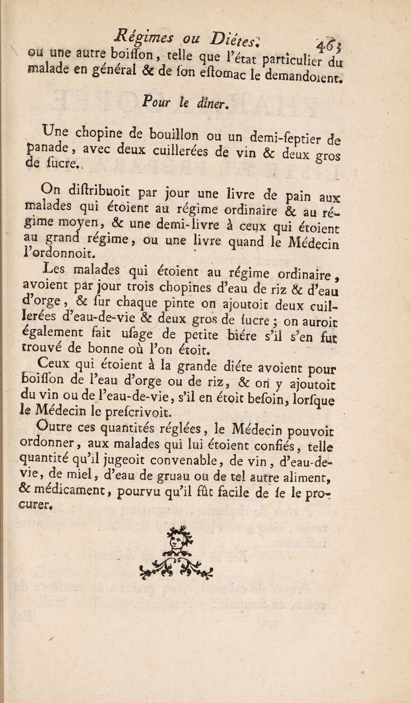 ou une autre boiffon telle que l’état particulie? du malade en general & de fon eftomac le demandent. Pour le dîner. Une cfaopine de bouillon ou un demi-feptier de panade, avec deux cuillerées de vin & deux çros On diftribuoit par jour une livre de pain aux malades qui étoient au régime ordinaire & au ré¬ gime moyen, & une demi-livre à ceux qui étoient au grand régime, ou une livre quand le Médecin 1 ordonnoit. Les malades qui étoient au régime ordinaire * avoient par jour trois chopines d’eau de riz & d’eau d’orge, & fur chaque pinte on ajoutoit deux cuiL lerées d’eau-de-vie 8c deux gros de lucre ; on aurok également fait ufage de petite bière s’il s’en fut trouvé de bonne où l’on étoit. Ceux qui etoient a la grande diète avoient pour BoilTon de l’eau d’orge ou de riz, & ori y ajoutoit du vin ou de l’eau-de-vie, s’il en étoit befoin, lorfque le Médecin le prefcrivoit. Outre ces quantités réglées, le Médecin pouvoir ordonner, aux malades qui lui étoient confiés, telle quantité qu’il jugeoit convenable, de vin , d’eau-de« vie, de miel, d’eau de gruau ou de tel autre aliment, oc médicament, pourvu qu’il fut facile de le le pro* curer.