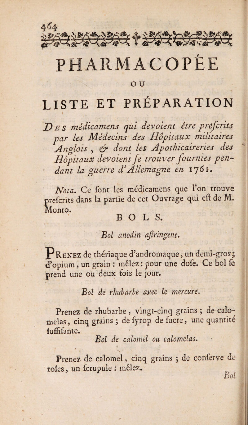 PHARMACOPEE O U LISTE ET PRÉPARATION Des médicamens qui dévoient être prefcrits par les Médecins des Hôpitaux militaires Anglois 5 &amp; dont les Apothicaireries des Hôpitaux dévoient fe trouver fournies pen¬ dant la guerre d3Allemagne en 1761. Nota. Ce font les médicamens que l’on trouve prefcrits dans la partie de cet Ouvrage qui eft de IVL Monro. BOLS. Bol anodin afiringent. Prenez de thériaque d’andromaque, un demi-gros; d’opium, un grain : mêlez : pour une dofe. Ce bol fe prend une ou deux fois le jour. Bol de rhubarbe avec le mercure. Prenez de rhubarbe, vingt-cinq grains ; de caîo*» mêlas, cinq grains ; de fyrop de fucre, une quantité fuffifante. Bol de calomel ou calomelas. i Prenez de calomel, cinq grains ; de conferve de rôles 5 un fcrupule : mêlez. Bd