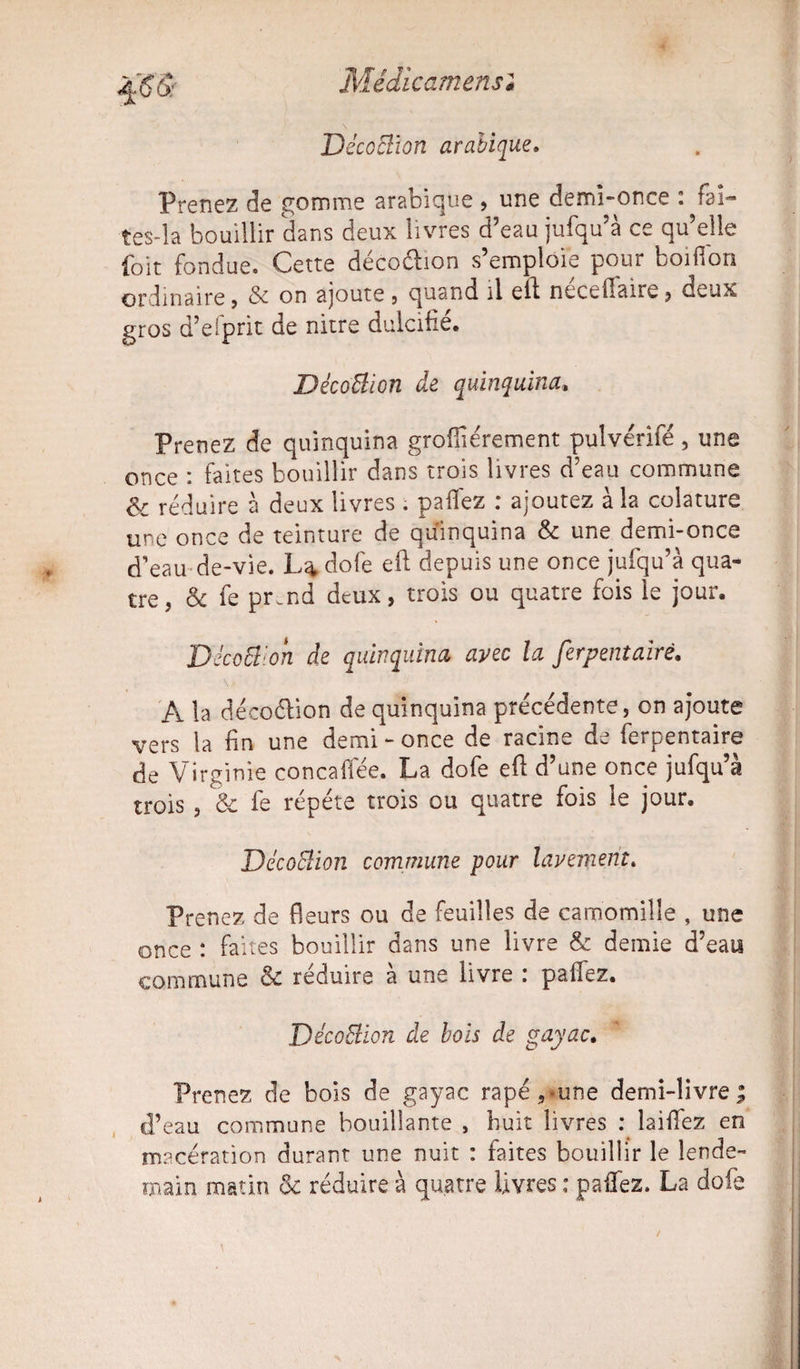 :cmensê DécoBion arabique. Prenez de gomme arabique , une demi-once : faî¬ tes-la bouillir dans deux livres d’eau jufqu’à ce qu’elle foit fondue. Cette décoétion s’emploie pour boiffon ordinaire j & on ajoute , quand il eff necefiaire , deux gros d’efprit de nitre dulcifié. DécoBion de quinquina. Prenez de quinquina grofiiérement pulvérifé, une once : faites bouillir dans trois livres d’eau commune & réduire à deux livres . paflez : ajoutez à la colature une once de teinture de quinquina & une demi-once d’eau de-vie. L^dofe eft depuis une once jufqu’à qua¬ tre, & fe pr.nd deux, trois ou quatre fois le jour. Déco511 on de quinquina avec la ferpentairé. A la déco&ion de quinquina précédente, on ajoute vers la fin une demi - once de racine de ferpentaire de Virginie concaffée. La dofe eft d’une once jufqu’à trois , & fe répété trois ou quatre fois le jour. DécoBion commune pour lavement. Prenez de fleurs ou de feuilles de camomille , une once : faites bouillir dans une livre & demie d’eau commune & réduire à une livre : paflez. DécoBion de bois de gayac. Prenez de bois de gayac rapé,*une demi-livre; d’eau commune bouillante , huit livres q laifiez en macération durant une nuit : faites bouillir le lende¬ main matin réduire à quatre livres ; pafiez. La dofe