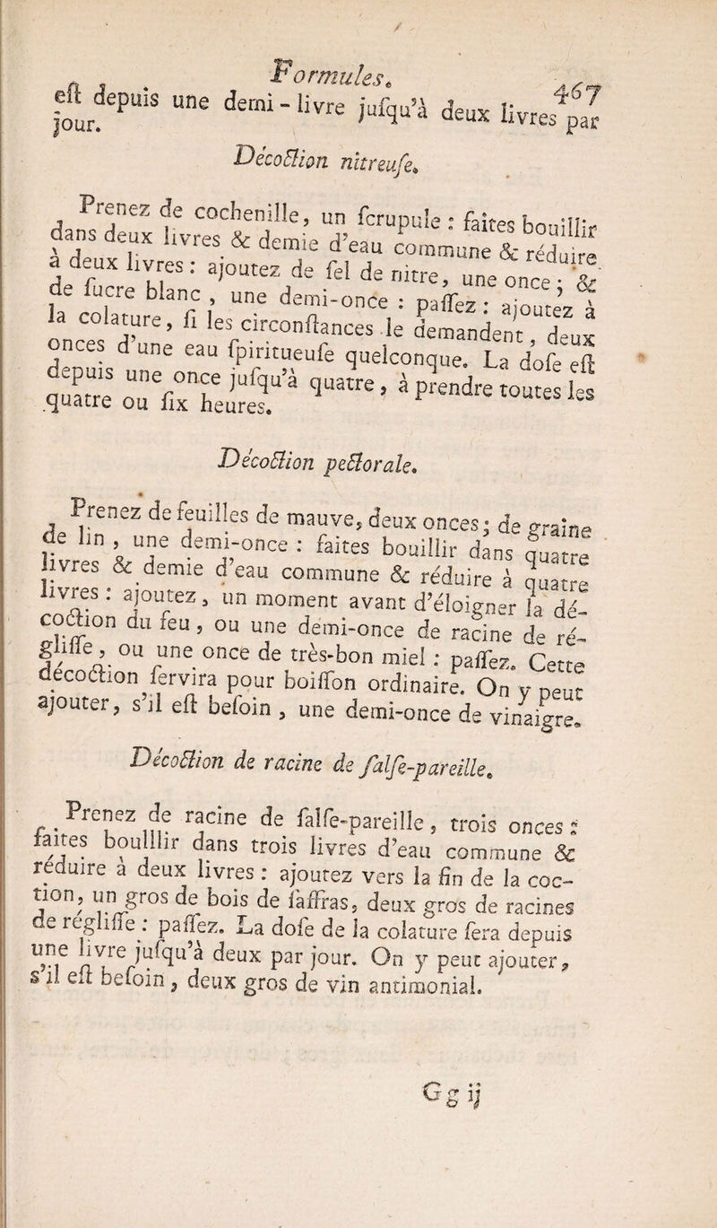 „ , Formules. • , ■rJ'P“ ““ Kq»'S *« Il Déco&îcm nitreufe* Prenez de cochenille, un fcrupuie e fahpQ hn *n* frd'“ “».***• -r« CTSÎSt îrafurb.Ufi 1 : ?affeZ: ai°ute>z à onces d’une eaulpWtL^ DècoBion petâorak. Prenez de feuilles de mauve, deux onces; de °raine livrp” * T demn'0nce •' faites boui!!ir dans quatre , s &.demle Geau commune & réduire à Quatre coéHon TT ’ Un m°ment avant d’cloigner h dé- ,d- 11 l6U 5 ou u'le demi-once de racine de ré- A4 A- °U cne °nCe de très’bon m'el : paffez. Cette decoébon fervira pour boiffon ordinaire. On y peut ajouter, s’il eft befoin , une demi-once de vi/aigre* DécoElion de racine de falfe-partille* ' Prenez de racine de falfe-pareîlle, trois onces : ,ïe? b?uhiir dans trois livres d?ean commune & réduire a deux livres : ajoutez vers la fin de la coc~ a°n, un gros de^ bois de làfFras, deux gros de racines e reg me. paiiez. La dote de la colature fera depuis u,?,e nV/VU^u5j ^eux Par î0Lir- °n y peut ajouter*